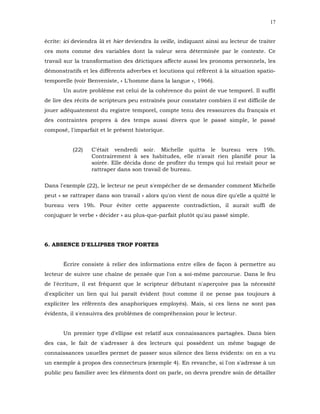 17


écrite: ici deviendra là et hier deviendra la veille, indiquant ainsi au lecteur de traiter
ces mots comme des variables dont la valeur sera déterminée par le contexte. Ce
travail sur la transformation des déictiques affecte aussi les pronoms personnels, les
démonstratifs et les différents adverbes et locutions qui réfèrent à la situation spatio-
temporelle (voir Benveniste, « L'homme dans la langue », 1966).
       Un autre problème est celui de la cohérence du point de vue temporel. Il suffit
de lire des récits de scripteurs peu entraînés pour constater combien il est difficile de
jouer adéquatement du registre temporel, compte tenu des ressources du français et
des contraintes propres à des temps aussi divers que le passé simple, le passé
composé, l'imparfait et le présent historique.


           (22)   C'était vendredi soir. Michelle quitta le bureau vers 19h.
                  Contrairement à ses habitudes, elle n'avait rien planifié pour la
                  soirée. Elle décida donc de profiter du temps qui lui restait pour se
                  rattraper dans son travail de bureau.

Dans l'exemple (22), le lecteur ne peut s'empêcher de se demander comment Michelle
peut « se rattraper dans son travail » alors qu'on vient de nous dire qu'elle a quitté le
bureau vers 19h. Pour éviter cette apparente contradiction, il aurait suffi de
conjuguer le verbe « décider » au plus-que-parfait plutôt qu'au passé simple.




6. ABSENCE D'ELLIPSES TROP FORTES


       Écrire consiste à relier des informations entre elles de façon à permettre au
lecteur de suivre une chaîne de pensée que l'on a soi-même parcourue. Dans le feu
de l'écriture, il est fréquent que le scripteur débutant n'aperçoive pas la nécessité
d'expliciter un lien qui lui paraît évident (tout comme il ne pense pas toujours à
expliciter les référents des anaphoriques employés). Mais, si ces liens ne sont pas
évidents, il s'ensuivra des problèmes de compréhension pour le lecteur.


       Un premier type d'ellipse est relatif aux connaissances partagées. Dans bien
des cas, le fait de s'adresser à des lecteurs qui possèdent un même bagage de
connaissances usuelles permet de passer sous silence des liens évidents: on en a vu
un exemple à propos des connecteurs (exemple 4). En revanche, si l'on s'adresse à un
public peu familier avec les éléments dont on parle, on devra prendre soin de détailler
 