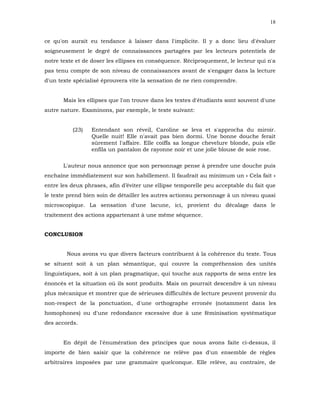 18


ce qu'on aurait eu tendance à laisser dans l'implicite. Il y a donc lieu d'évaluer
soigneusement le degré de connaissances partagées par les lecteurs potentiels de
notre texte et de doser les ellipses en conséquence. Réciproquement, le lecteur qui n'a
pas tenu compte de son niveau de connaissances avant de s'engager dans la lecture
d'un texte spécialisé éprouvera vite la sensation de ne rien comprendre.


       Mais les ellipses que l'on trouve dans les textes d'étudiants sont souvent d'une
autre nature. Examinons, par exemple, le texte suivant:


          (23)   Entendant son réveil, Caroline se leva et s'approcha du miroir.
                 Quelle nuit! Elle n'avait pas bien dormi. Une bonne douche ferait
                 sûrement l'affaire. Elle coiffa sa longue chevelure blonde, puis elle
                 enfila un pantalon de rayonne noir et une jolie blouse de soie rose.

       L'auteur nous annonce que son personnage pense à prendre une douche puis
enchaîne immédiatement sur son habillement. Il faudrait au minimum un « Cela fait »
entre les deux phrases, afin d’éviter une ellipse temporelle peu acceptable du fait que
le texte prend bien soin de détailler les autres actionsu personnage à un niveau quasi
microscopique. La sensation d'une lacune, ici, provient du décalage dans le
traitement des actions appartenant à une même séquence.


CONCLUSION


        Nous avons vu que divers facteurs contribuent à la cohérence du texte. Tous
se situent soit à un plan sémantique, qui couvre la compréhension des unités
linguistiques, soit à un plan pragmatique, qui touche aux rapports de sens entre les
énoncés et la situation où ils sont produits. Mais on pourrait descendre à un niveau
plus mécanique et montrer que de sérieuses difficultés de lecture peuvent provenir du
non-respect de la ponctuation, d'une orthographe erronée (notamment dans les
homophones) ou d'une redondance excessive due à une féminisation systématique
des accords.


       En dépit de l'énumération des principes que nous avons faite ci-dessus, il
importe de bien saisir que la cohérence ne relève pas d'un ensemble de règles
arbitraires imposées par une grammaire quelconque. Elle relève, au contraire, de
 