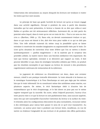 19


l'observation des mécanismes au moyen desquels les lecteurs ont tendance à traiter
les textes qui leur sont soumis.


       Le principe de base qui guide l'activité de lecture est qu'on se trouve engagé
dans une activité signifiante. Occupé à produire du sens à partir des données
textuelles qui lui sont présentées, le lecteur a besoin de se dire que celles-ci sont
fiables et qu'elles ont été sérieusement réfléchies. Autrement dit, on doit partir du
postulat selon lequel, dans le texte qu'on est en train de lire: « Tout a un sens ou rien
n'en a » (Barthes, 1966: p. 13). Sans cela, on devrait constamment évaluer ce qui,
dans ce qui nous est donné à lire, doit être tenu pour valide et ce qui ne doit pas
l'être. Une telle attitude ruinerait du même coup la possibilité qu'on se laisse
entraîner à construire les mondes imaginaires ou argumentatifs visés par le texte. Ce
n'est qu’en situation de correction d’un texte d’élève que l'on se mettra à douter
systématiquement — parfois exagérément — de la maîtrise par le scripteur des
procédés utilisés. Le maître exerce donc une fonction médiatrice très importante. En
tant que lecteur spécialisé, entraîné à se décentrer par rapport au texte, il doit
pouvoir identifier ce qui, dans les stratégies textuelles utilisées par l'élève, ne produit
pas les résultats escomptés et qui impose au lecteur de recourir à des procédures
cognitivement onéreuses de restauration de la cohérence.


       Le jugement de cohérence ou d'incohérence est donc, dans une certaine
mesure, relatif à une pratique textuelle déterminée. Le texte absurde à la Ionesco ou
le monologue humoristique à la Yvon Deschamps ne sont pas régis par les mêmes
lois que le texte informatif: ils en constituent même des antithèses assez exactes, sur
plusieurs aspects. De même, le récit fantastique obéit à d'autres lois de
vraisemblance que le récit d'espionnage, et le fait divers ne joue pas sur le même
registre temporel que la nouvelle. En outre, selon l'objectif poursuivi, l'auteur d'un
texte pourra viser à ce que la lecture en soit parfaitement lisse, sans aucune aspérité,
sans rien qui soit susceptible d'accrocher l'attention du lecteur à la surface du texte:
il retiendra alors les configurations discursives les plus normalisées, recourant même
à des stéréotypes pour mieux faire passer le sens de ce qu'il veut transmettre. Au
contraire, un auteur peut viser à produire une lecture lente, rocailleuse, en vue de
mettre en évidence l'originalité de son écriture et de produire des effets particuliers.
 