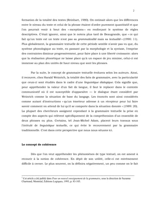 2


formation de la totalité des textes (Reinhart, 1980). On estimait alors que les différences
entre le niveau du texte et celui de la phrase étaient d'ordre purement quantitatif et que
l'on pourrait venir à bout des « exceptions » en renforçant le système de règles
descriptives. C'était ignorer, ainsi que le notera plus tard de Beaugrande, que « ce qui
fait qu'un texte est un texte n'est pas sa grammaticalité mais sa textualité » (1990: 11).
Plus globalement, la grammaire textuelle de cette période semble n'avoir pas vu que, du
système phonologique au texte, en passant par la morphologie et la syntaxe, l'emprise
des contraintes diminue progressivement, pour faire place à une liberté croissante: alors
que la réalisation phonétique ne laisse place qu'à un espace de jeu minime, celui-ci est
immense au plan des unités de haut niveau que sont les phrases.


        Par la suite, le concept de grammaire textuelle évoluera selon les auteurs. Ainsi,
il recouvre, chez Harald Weinrich, la totalité des faits de grammaire, avec la particularité
que ceux-ci sont étudiés dans le cadre d'une linguistique dialogique. Cela signifie que,
pour appréhender la valeur d'un fait de langue, il faut le replacer dans le contexte
communicatif où il est susceptible d'apparaître — le dialogue étant considéré par
Weinrich comme la situation de base du langage. Les énoncés sont ainsi considérés
comme autant d'instructions « qu'un émetteur adresse à un récepteur pour lui faire
savoir comment on attend de lui qu'il se comporte dans la situation donnée » (1989: 20).
La plupart des chercheurs assignent cependant à la grammaire textuelle la prise en
compte des aspects qui relèvent spécifiquement de la compréhension d'un ensemble de
deux phrases ou plus. Certains, tel Jean-Michel Adam, placent leurs travaux sous
l'intitulé de linguistique textuelle, ce qui évite le recouvrement par la grammaire
traditionnelle. C'est dans cette perspective que nous nous situons ici.




Le concept de cohérence


        Dès que l'on veut appréhender les phénomènes de type textuel, on est amené à
recourir à la notion de cohérence. En dépit de son utilité, celle-ci est extrêmement
difficile à cerner. Le plus souvent, on la définira négativement, un peu comme on le fait




1
 Cet article a été publié dans Pour un nouvel enseignement de la grammaire, sous la direction de Suzanne
Chartrand, Montréal, Éditions Logiques, 1995, p. 83-105.
 