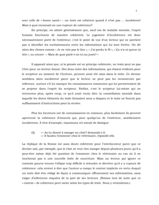3


avec celle de « bonne santé » : un texte est cohérent quand il n’est pas ... incohérent!
Mais à quoi reconnaît-on une rupture de cohérence?
       En principe, on admet généralement que, sauf cas de maladie mentale, l'esprit
humain fonctionne de manière cohérente. Le jugement d'incohérence est donc
nécessairement porté de l'extérieur; c'est le point de vue d'un lecteur qui ne parvient
pas à identifier les enchaînements entre les informations qui lui sont livrées. On dit
alors des choses comme « Je ne vois pas le lien », « J'ai perdu le fil », « Ça n'a ni queue ni
tête », ou encore : « Mais de quoi parle-t-on ici au juste? »


       Il apparaît ainsi que, si la pensée est en principe cohérente, un texte peut ne pas
l'être pour un lecteur donné. Des liens entre des informations, qui étaient évidents pour
le scripteur au moment de l'écriture, peuvent avoir été omis dans le texte. Ce dernier
semblera alors incohérent parce que le lecteur ne peut pas les reconstruire par
inférence, surtout s'il lui manque les connaissances communes qui lui permettraient de
se projeter dans l'esprit du scripteur. Parfois, c'est le scripteur lui-même qui ne
retrouvera plus, après coup, ce qu'il avait voulu dire: la constellation mentale dans
laquelle les divers éléments du texte formaient sens a disparu et le texte ne fournit pas
suffisamment d'instructions pour la recréer.


       Plus les locuteurs ont de connaissances en commun, plus facilement ils peuvent
apercevoir la cohérence d'énoncés qui, pour quelqu'un de l'extérieur, sembleraient
incohérents. À titre d'exemple, examinons cet extrait de dialogue:


       (2)    — As-tu donné à manger au chat? demanda-t-il.
              — Il faudra l'emmener chez le vétérinaire, répondit-elle.

La réplique de la femme est sans doute cohérente pour l'interlocuteur parce que ce
dernier sait, par exemple, que le chat ne veut rien manger depuis plusieurs jours; qu'il a
peut-être même déjà été question de l'emmener chez le vétérinaire au cas où il ne
toucherait pas à une nouvelle boîte de nourriture. Mais un lecteur qui ignore ce
contexte pourra trouver l'ellipse trop difficile à résoudre et décréter qu'il y a rupture de
cohérence: cela revient à dire que l'auteur a rompu le contrat implicite en vertu duquel
un texte doit être rédigé de façon à communiquer efficacement ses informations, sans
exiger d'inférences risquées de la part de ses lecteurs. (Notons tout de suite que ce
« contrat » de cohérence peut varier selon les types de texte. Nous y reviendrons.)
 