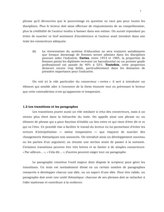 7


phrase qu'il découvrira que le pourcentage en question ne vaut pas pour toutes les
disciplines. Plus le lecteur doit ainsi effectuer de réajustements de sa compréhension,
plus la crédibilité de l'auteur tendra à baisser dans son estime. On aurait cependant pu
éviter de susciter ce bref sentiment d'incohérence si l'auteur avait introduit dans son
texte les connecteurs adéquats:


       (6)     La réorientation du système d'éducation ne sera vraiment satisfaisante
               que lorsque davantage de femmes seront admises dans les disciplines
               pouvant aider l'industrie. Certes, entre 1973 et 1985, la proportion de
               femmes parmi les diplômés recevant un baccalauréat ou un premier grade
               professionnel est passée de 40% à 52%. Toutefois, cette proportion
               demeure encore trop faible, particulièrement dans les domaines de
               première importance pour l'industrie.


       On voit ici le rôle particulier du connecteur « certes »: il sert à introduire un
élément qui semble aller à l'encontre de la thèse énoncée tout en prévenant le lecteur
que cette contradiction n'est qu'apparente et temporaire.




1.2 Les transitions et les paragraphes
       Les transitions jouent aussi un rôle similaire à celui des connecteurs, mais à un
niveau plus élevé dans la hiérarchie du texte. On appelle ainsi une phrase ou un
élément de phrase qui a pour fonction d'établir un lien entre ce qui vient d'être dit et ce
qui va l'être. Ce procédé vise à faciliter le travail du lecteur en lui permettant d'éviter les
erreurs d'interprétation — même temporaires — que risquent de susciter des
changements thématiques non annoncés. On introduit ainsi un développement nouveau
ou les parties d'un argument; on résume une section avant de passer à la suivante.
Certaines transitions peuvent être très brèves et se limiter à de simples connecteurs:
« Par ailleurs... », « Cela dit... »; d'autres peuvent exiger tout un paragraphe.


       Le paragraphe constitue l'outil majeur dont dispose le scripteur pour gérer les
transitions. Un texte est normalement divisé en un certain nombre de paragraphes
consacrés à développer chacun une idée, ou un aspect d'une idée. Pour être valide, un
paragraphe doit avoir une unité thématique: chacune de ses phrases doit se rattacher à
l'idée maîtresse et contribuer à la renforcer.
 