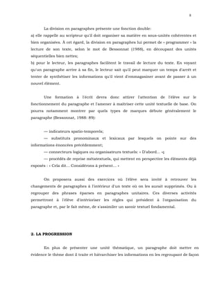 8


       La division en paragraphes présente une fonction double:
a) elle rappelle au scripteur qu'il doit organiser sa matière en sous-unités cohérentes et
bien organisées. À cet égard, la division en paragraphes lui permet de « programmer » la
lecture de son texte, selon le mot de Bessonnat (1988), en découpant des unités
séquentielles bien nettes;
b) pour le lecteur, les paragraphes facilitent le travail de lecture du texte. En voyant
qu'un paragraphe arrive à sa fin, le lecteur sait qu'il peut marquer un temps d'arrêt et
tenter de synthétiser les informations qu'il vient d'emmagasiner avant de passer à un
nouvel élément.


       Une formation à l'écrit devra donc attirer l'attention de l'élève sur le
fonctionnement du paragraphe et l'amener à maîtriser cette unité textuelle de base. On
pourra notamment montrer par quels types de marques débute généralement le
paragraphe (Bessonnat, 1988: 89):


       — indicateurs spatio-temporels;
       — substituts pronominaux et lexicaux par lesquels on pointe sur des
informations énoncées précédemment;
       — connecteurs logiques ou organisateurs textuels: « D'abord... »;
       — procédés de reprise métatextuels, qui mettent en perspective les éléments déjà
exposés : « Cela dit... Considérons à présent... »


       On proposera aussi des exercices où l'élève sera invité à retrouver les
changements de paragraphes à l'intérieur d'un texte où on les aurait supprimés. Ou à
regrouper des phrases éparses en paragraphes unitaires. Ces diverses activités
permettront à l'élève d'intérioriser les règles qui président à l'organisation du
paragraphe et, par le fait même, de s'assimiler un savoir textuel fondamental.




2. LA PROGRESSION


       En plus de présenter une unité thématique, un paragraphe doit mettre en
évidence le thème dont il traite et hiérarchiser les informations en les regroupant de façon
 