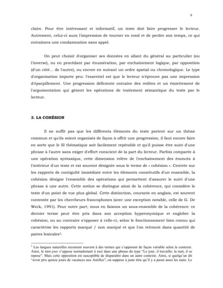9


claire. Pour être intéressant et informatif, un texte doit faire progresser le lecteur.
Autrement, celui-ci aura l'impression de tourner en rond et de perdre son temps, ce qui
entraînera une condamnation sans appel.


         On peut choisir d'organiser ses données en allant du général au particulier (ou
l'inverse), ou en procédant par énumération, par enchaînement logique, par opposition
(d'un côté... de l'autre), ou encore en suivant un ordre spatial ou chronologique. Le type
d'organisation importe peu: l'essentiel est que le lecteur n'éprouve pas une impression
d'éparpillement. Une progression déficiente entraîne des redites et un émiettement de
l'argumentation qui gênent les opérations de traitement sémantique du texte par le
lecteur.




3. LA COHÉSION


         Il ne suffit pas que les différents éléments du texte portent sur un thème
commun et qu'ils soient organisés de façon à offrir une progression, il faut encore faire
en sorte que le fil thématique soit facilement repérable et qu'il puisse être suivi d'une
phrase à l'autre sans exiger d'effort conscient de la part du lecteur. Parfois comparée à
une opération syntaxique, cette dimension relève de l'enchaînement des énoncés à
l'intérieur d'un texte et est souvent désignée sous le terme de « cohésion ». Centrée sur
les rapports de contiguïté immédiate entre les éléments constitutifs d'un ensemble, la
cohésion désigne l'ensemble des opérations qui permettent d'assurer le suivi d'une
phrase à une autre. Cette notion se distingue ainsi de la cohérence, qui considère le
texte d'un point de vue plus global. Cette distinction, courante en anglais, est souvent
contestée par les chercheurs francophones (avec une exception notable, celle de G. De
Weck, 1991). Pour notre part, nous en faisons un sous-ensemble de la cohérence: ce
dernier terme peut être pris dans son acception hyperonymique et englober la
cohésion, ou au contraire s'opposer à celle-ci, selon le fonctionnement bien connu qui
caractérise les rapports marqué / non marqué et que l'on retrouve dans quantité de
paires lexicales2.

2
  Les langues naturelles recourent souvent à des termes qui s’opposent de façon variable selon le contexte.
Ainsi, le mot jour s’oppose normalement à nuit dans une phrase du type “Le jour, il travaille; la nuit, il se
repose”. Mais cette opposition est susceptible de disparaître dans un autre contexte. Ainsi, si quelqu’un dit
“avoir pris quinze jours de vacances aux Antilles”, on suppose à juste titre qu’il y a passé aussi les nuits. Le
 