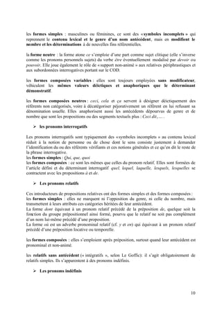 les formes simples : masculines ou féminines, ce sont des « symboles incomplets » qui
reprennent le contenu lexical et le genre d’un nom antécédent, mais en modifient le
nombre et les déterminations à de nouvelles fins référentielles.

la forme neutre : la forme atone ce s’emploie d’une part comme sujet clitique (elle s’inverse
comme les pronoms personnels sujets) du verbe être éventuellement modalisé par devoir ou
pouvoir. Elle joue également le rôle de « support non-animé » aux relatives périphrastiques et
aux subordonnées interrogatives portant sur le COD.

les formes composées variables : elles sont toujours employées sans modificateur,
véhiculent les mêmes valeurs déictiques et anaphoriques que le déterminant
démonstratif.

les formes composées neutres : ceci, cela et ça servent à désigner déictiquement des
référents non catégorisés, voire à décatégoriser péjorativement un référent en lui refusant sa
dénomination usuelle. Elles anaphorisent aussi les antécédents dépourvus de genre et de
nombre que sont les propositions ou des segments textuels plus : Ceci dit, ... .

   Ø les pronoms interrogatifs

Les pronoms interrogatifs sont typiquement des « symboles incomplets » au contenu lexical
réduit à la notion de personne ou de chose dont le sens consiste justement à demander
l’identification du ou des référents vérifiants et ces notions générales et ce qu’en dit le reste de
la phrase interrogative.
les formes simples : Qui, que, quoi
les formes composées : ce sont les mêmes que celles du pronom relatif. Elles sont formées de
l’article défini et du déterminant interrogatif quel. lequel, laquelle, lesquels, lesquelles se
contractent avec les propositions à et de.

   Ø Les pronoms relatifs

Ces introducteurs de propositions relatives ont des formes simples et des formes composées :
les formes simples : elles ne marquent ni l’opposition du genre, ni celle du nombre, mais
transmettent à leurs attributs ces catégories héritées de leur antécédent.
La forme dont équivaut à un pronom relatif précédé de la préposition de, quelque soit la
fonction du groupe prépositionnel ainsi formé, pourvu que le relatif ne soit pas complément
d’un nom lui-même précédé d’une proposition.
La forme où est un adverbe pronominal relatif (cf. y et en) qui équivaut à un pronom relatif
précédé d’une préposition locative ou temporelle.

les formes composées : elles s’emploient après préposition, surtout quand leur antécédent est
pronominal et non-animé.

les relatifs sans antécédent (« intégratifs », selon Le Goffic): il s’agit obligatoirement de
relatifs simples. Ils s’apparentent à des pronoms indéfinis.

   Ø Les pronoms indéfinis



                                                                                                 10
 