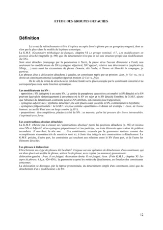 ETUDE DES GROUPES DETACHES




Définition
          Le terme de «détachement» réfère à la place occupée dans la phrase par un groupe (syntagme), dont ce
n'est pas la place dans le modèle de la phrase canonique.
La G.M.F. (Grammaire méthodique du français, chapitre VI Le groupe nominal, 4.7., Les modificateurs en
position détachée) rappelle (p. l90) que «le détachement n'est pas en soi une structure propre aux modificateurs
du GN».
Sont ainsi détachés (marquage par la ponctuation à l'écrit, la pause et/ou l'accent d'intensité a l'oral) non
seulement les modificateurs du SN (syntagme adjectival, SN 'apposé', relative non déterminative (explicative),
SPrép., ...) mais aussi les circonstants de phrase Demain, dès l'aube, à l'heure où blanchit la campagne, je
partirai.
Les phrases dites à dislocation détachent, à gauche, un constituant repris par un pronom Jean, je l'ai vu, ou à
droite un constituant annoncé (cataphore) par un pronom Je l'ai vu, Jean.
          On le volt, le terme de détachement est donc fondé sur la place occupée par le constituant concerné et ne
correspond pas à une seule fonction syntaxique.

Les modificateurs du SN :
- apposition : SN juxtaposé à un autre SN. Le critère de paraphrase caractérise cet emploi le SN détaché et le SN
peuvent équivaloir sémantiquement à une phrase où le SN est sujet et le SN détaché l'attribut; la G.M.F. ajoute
que l'absence de déterminant, contrainte pour les SN attributs, est courante pour l'apposition;
- syntagmes adjectivaux : 'épithètes détachées', ils sont placés avant ou après le SN, contrairement à l'épithète;
- syntagmes prépositionnels : la G.M.F. les pose comme «qualifiants» et donne cet exemple : Léon, de bonne
humeur, accueillit Paul avec un large sourire (p.191);
- propositions : des complétives, placées à côté du SN : sa marotte, qu'on lui procure des livres introuvables,
s'exprimait avec force.

Les constructions absolues détachées:
La G.M.F. n'hésite pas à classer ces 'constructions absolues' parmi les positions détachées (p. l92) et recense
ainsi SN et Adjectif, et/ou syntagme prépositionnel et /ou participe, ces trois éléments ayant valeur de prédicat
secondaire Il marchait, la tête nue, ... Ces constituants, recensés par la grammaire scolaire comme des
«compléments circonstanciels de manière» sont ici, à Juste titre intégrés aux constructions à détachement. La
G.M.F. précise, d'autre part, les contraintes qui touchent aux relations entre le SN d'une part, et de l'autre les
éléments détachés.

Les phrases à dislocation:
Elles forment un «type de phrase» dit facultatif: il repose sur une opération de détachement d'un constituant, qui
est alors placé soit en tête de phrase, soit en fin de phrase, avec reprise (ou annonce) pronominale:
dislocation gauche : Jean, il est fatigué, dislocation droite Il est fatigué, Jean. (Voir G.M.F., chapitre XI Les
types de phrase, 6.1, p. 426-430) ; la grammaire expose les modes de détachement, en fonction des constituants
concernes.
La dislocation se distingue, par la reprise pronominale, du détachement simple d'un constituant, ainsi que du
détachement d'un « modificateur » de SN.




                                                                                                               12
 