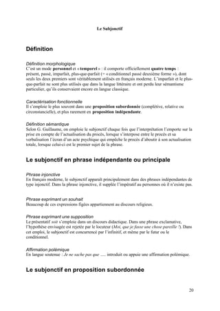 Le Subjonctif



Définition

Définition morphologique
C’est un mode personnel et « temporel » : il comporte officiellement quatre temps :
présent, passé, imparfait, plus-que-parfait (= « conditionnel passé deuxième forme »), dont
seuls les deux premiers sont véritablement utilisés en français moderne. L’imparfait et le plus-
que-parfait ne sont plus utilisés que dans la langue littéraire et ont perdu leur sémantisme
particulier, qu’ils conservaient encore en langue classique.

Caractérisation fonctionnelle
Il s’emploie le plus souvent dans une proposition subordonnée (complétive, relative ou
circonstancielle), et plus rarement en proposition indépendante.

Définition sémantique
Selon G. Guillaume, on emploie le subjonctif chaque fois que l’interprétation l’emporte sur la
prise en compte de l’actualisation du procès, lorsque s’interpose entre le procès et sa
verbalisation l’écran d’un acte psychique qui empêche le procès d’aboutir à son actualisation
totale, lorsque celui-ci est le premier sujet de la phrase.


Le subjonctif en phrase indépendante ou principale

Phrase injonctive
En français moderne, le subjonctif apparaît principalement dans des phrases indépendantes de
type injonctif. Dans la phrase injonctive, il supplée l’impératif au personnes où il n’existe pas.


Phrase exprimant un souhait
Beaucoup de ces expressions figées appartiennent au discours religieux.

Phrase exprimant une supposition
Le présentatif soit s’emploie dans un discours didactique. Dans une phrase exclamative,
l’hypothèse envisagée est rejetée par le locuteur (Moi, que je fasse une chose pareille !). Dans
cet emploi, le subjonctif est concurrencé par l’infinitif, et même par le futur ou le
conditionnel.

Affirmation polémique
En langue soutenue : Je ne sache pas que ..... introduit ou appuie une affirmation polémique.


Le subjonctif en proposition subordonnée


                                                                                                20
 