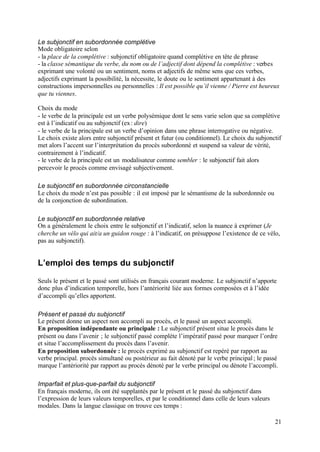 Le subjonctif en subordonnée complétive
Mode obligatoire selon
- la place de la complétive : subjonctif obligatoire quand complétive en tête de phrase
- la classe sémantique du verbe, du nom ou de l’adjectif dont dépend la complétive : verbes
exprimant une volonté ou un sentiment, noms et adjectifs de même sens que ces verbes,
adjectifs exprimant la possibilité, la nécessite, le doute ou le sentiment appartenant à des
constructions impersonnelles ou personnelles : Il est possible qu’il vienne / Pierre est heureux
que tu viennes.

Choix du mode
- le verbe de la principale est un verbe polysémique dont le sens varie selon que sa complétive
est à l’indicatif ou au subjonctif (ex : dire)
- le verbe de la principale est un verbe d’opinion dans une phrase interrogative ou négative.
Le choix existe alors entre subjonctif présent et futur (ou conditionnel). Le choix du subjonctif
met alors l’accent sur l’interprétation du procès subordonné et suspend sa valeur de vérité,
contrairement à l’indicatif.
- le verbe de la principale est un modalisateur comme sembler : le subjonctif fait alors
percevoir le procès comme envisagé subjectivement.

Le subjonctif en subordonnée circonstancielle
Le choix du mode n’est pas possible : il est imposé par le sémantisme de la subordonnée ou
de la conjonction de subordination.

Le subjonctif en subordonnée relative
On a généralement le choix entre le subjonctif et l’indicatif, selon la nuance à exprimer (Je
cherche un vélo qui ait/a un guidon rouge : à l’indicatif, on présuppose l’existence de ce vélo,
pas au subjonctif).


L’emploi des temps du subjonctif

Seuls le présent et le passé sont utilisés en français courant moderne. Le subjonctif n’apporte
donc plus d’indication temporelle, hors l’antériorité liée aux formes composées et à l’idée
d’accompli qu’elles apportent.

Présent et passé du subjonctif
Le présent donne un aspect non accompli au procès, et le passé un aspect accompli.
En proposition indépendante ou principale : Le subjonctif présent situe le procès dans le
présent ou dans l’avenir ; le subjonctif passé complète l’impératif passé pour marquer l’ordre
et situe l’accomplissement du procès dans l’avenir.
En proposition subordonnée : le procès exprimé au subjonctif est repéré par rapport au
verbe principal. procès simultané ou postérieur au fait dénoté par le verbe principal ; le passé
marque l’antériorité par rapport au procès dénoté par le verbe principal ou dénote l’accompli.

Imparfait et plus-que-parfait du subjonctif
En français moderne, ils ont été supplantés par le présent et le passé du subjonctif dans
l’expression de leurs valeurs temporelles, et par le conditionnel dans celle de leurs valeurs
modales. Dans la langue classique on trouve ces temps :

                                                                                                21
 