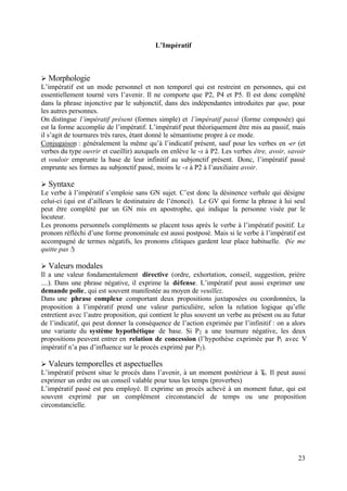 L’Impératif



Ø Morphologie
L’impératif est un mode personnel et non temporel qui est restreint en personnes, qui est
essentiellement tourné vers l’avenir. Il ne comporte que P2, P4 et P5. Il est donc complété
dans la phrase injonctive par le subjonctif, dans des indépendantes introduites par que, pour
les autres personnes.
On distingue l’impératif présent (formes simple) et l’impératif passé (forme composée) qui
est la forme accomplie de l’impératif. L’impératif peut théoriquement être mis au passif, mais
il s’agit de tournures très rares, étant donné le sémantisme propre à ce mode.
Conjugaison : généralement la même qu’à l’indicatif présent, sauf pour les verbes en -er (et
verbes du type ouvrir et cueillir) auxquels on enlève le -s à P2. Les verbes être, avoir, savoir
et vouloir emprunte la base de leur infinitif au subjonctif présent. Donc, l’impératif passé
emprunte ses formes au subjonctif passé, moins le -s à P2 à l’auxiliaire avoir.

Ø Syntaxe
Le verbe à l’impératif s’emploie sans GN sujet. C’est donc la désinence verbale qui désigne
celui-ci (qui est d’ailleurs le destinataire de l’énoncé). Le GV qui forme la phrase à lui seul
peut être complété par un GN mis en apostrophe, qui indique la personne visée par le
locuteur.
Les pronoms personnels compléments se placent tous après le verbe à l’impératif positif. Le
pronom réfléchi d’une forme pronominale est aussi postposé. Mais si le verbe à l’impératif est
accompagné de termes négatifs, les pronoms clitiques gardent leur place habituelle. (Ne me
quitte pas !)

Ø Valeurs modales
Il a une valeur fondamentalement directive (ordre, exhortation, conseil, suggestion, prière
....). Dans une phrase négative, il exprime la défense. L’impératif peut aussi exprimer une
demande polie, qui est souvent manifestée au moyen de veuillez.
Dans une phrase complexe comportant deux propositions juxtaposées ou coordonnées, la
proposition à l’impératif prend une valeur particulière, selon la relation logique qu’elle
entretient avec l’autre proposition, qui contient le plus souvent un verbe au présent ou au futur
de l’indicatif, qui peut donner la conséquence de l’action exprimée par l’infinitif : on a alors
une variante du système hypothétique de base. Si P2 a une tournure négative, les deux
propositions peuvent entrer en relation de concession (l’hypothèse exprimée par P1 avec V
impératif n’a pas d’influence sur le procès exprimé par P2 ).

Ø Valeurs temporelles et aspectuelles
L’impératif présent situe le procès dans l’avenir, à un moment postérieur à T . Il peut aussi
                                                                             0
exprimer un ordre ou un conseil valable pour tous les temps (proverbes)
L’impératif passé est peu employé. Il exprime un procès achevé à un moment futur, qui est
souvent exprimé par un complément circonstanciel de temps ou une proposition
circonstancielle.




                                                                                             23
 
