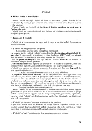 L’Infinitif

Ø Infinitif présent et infinitif passé

L’infinitif présent envisage l’action en cours de réalisation. Quand l’infinitif est en
construction dépendante, il peut entretenir deux sortes de relations chronologiques avec le
verbe principal :
- l’action dénotée par l’infinitif est simultanée à l’action principale ou postérieure à
l’action principale.
L’infinitif passé, qui exprime l’accompli, peut indiquer une relation temporelle d’antériorité à
n’importe quelle époque.

Ø Les emplois de l’infinitif

L’infinitif est la forme nominale du verbe. Mais il conserve un statut verbal. On considérera
plusieurs situations :

• L’infinitif est le noyau verbal d’une phrase
         L’infinitif est le noyau verbal d’une phrase indépendante
Ne concerne que les verbes à l’infinitif présent. Dans les phrases déclaratives : infinitif de
narration (Et les grenouilles de se plaindre ... : jugé familier au XVIIème siècle), qui s’inscrit
dans une séquence d’actions en se rattachant à la phrase précédente par et.
Dans une phrase interrogative, sans sujet exprimé : infinitif délibératif. Le sujet est le
locuteur ou un agent indéfini générique.
L’infinitif exclamatif sert à exprimer un sentiment vif : le sujet s’il est exprimé, entre dans
une construction segmentée, dans une forme tonique sui c’est un pronom personnel.
L’infinitif peut exprimer un ordre ou un conseil. Il est alors équivalent à un impératif. Le
sujet est celui qui lit l’énoncé.
            Le verbe d’une proposition subordonnée peut se mettre à l’infinitif
La proposition subordonnée infinitive : elle est complément d’un verbe appartenant à une
série limitée : faire, laisser, verbes de perception, verbes causatifs de mouvement (emmener,
envoyer, conduire ...) et elle doit avoir un sujet propre, différent de celui du verbe principal.
L’infinitif peut également entrer dans une interrogative indirecte (je ne sais où aller) ou
dans une subordonnée relative (Je cherche un endroit où m’installer) ; dans ces deux cas, le
sujet du verbe à l’infinitif est coréférentiel à celui de la principale, ou générique.
            Emploi en corrélation avec un semi-auxiliaire
   Quand l’infinitif suit un auxiliaire aspectuel, il entretient avec celui-ci les mêmes rapports
que le participe passé avec les auxiliaires être et avoir : il forme avec lui le centre du groupe
verbal. Le semi-auxiliaire supporte alors les marques temporelles, personnelles, aspectuelles,
etc. et le verbe à l’infinitif porte le sémantisme du procès. C’est lui qui opère les sélections de
sujet et de compléments.

• L’infinitif est le centre d’un groupe ayant une fonction nominale
Il peut alors exercer toutes les fonctions du groupe nominal. Cependant, quelque soit la
fonction nominale du groupe, l’infinitif garde à l’intérieur de celui-ci, les propriétés du verbe :
passivation et pronominalisation possibles, complémentation, négation, etc.

• L’infinitif, précédé d’un déterminant, fonctionne comme un nom véritable



                                                                                                24
 