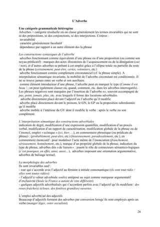 L’Adverbe

Une catégorie grammaticale hétérogène
Adverbes = catégorie résiduelle où on classe généralement les termes invariables qui ne sont
ni des prépositions, ni des conjonctions, ni des interjections. Critères :
 invariabilité
 caractère généralement facultatif
 dépendance par rapport à un autre élément des la phrase

Les constructions syntaxiques de l’adverbe
 adverbes fonctionnant comme équivalents d’une phrase ou d’une proposition (ou comme son
noyau prédicatif) : marques des actes illocutoires de l’acquiescement ou de la dénégation (oui
/ non), et d’autres adverbes se prêtant à cet emploi grâce à l’ellipse totale ou partielle du reste
de la phrase (certainement, peut-être, certes, volontiers, etc.)
 adverbe fonctionnant comme complément circonstanciel (cf. la phrase simple). A
interprétation sémantique invariante, la mobilité de l’adverbe circonstant est conditionnée. Il
ne se trouve jamais entre un verbe et son auxiliaire.
 comme élément introducteur d’une phrase, l’adverbe peut en marquer le type (Comme il est
beau ! ; on peut également classer où, quand, comment, etc. dans les adverbes interrogatifs).
Les phrases négatives sont marquées par l’insertion de l’adverbe ne, souvent accompagné de
pas, point, jamais, plus, etc. avec lesquels il forme des locutions adverbiales.
  adverbe directement placé devant l’adjectif ou l’adverbe qu’il modifie
 adverbe placé directement devant le pronom, le GN, le GP ou la proposition subordonnée
qu’il modifie
 adverbe mobile à l’intérieur du GV dont il modifie le verbe : après le verbe ou son
complément

L’interprétation sémantique des constructions adverbiales
indication de degré, modification d’une expression quantifiée, modification d’un procès
verbal, modification d’un rapport de caractérisation, modification globale de la phrase ou de
l’énoncé, emploi « scénique » (ici, hier, ...), en commentaire phrastique (ou prédicats de
phrase) : (probablement, peut-être, etc.) (heureusement, paradoxalement, etc.), en
commentaire énonciatif : pour modaliser l’acte même de l’énonciation (franchement,
sérieusement, honnêtement, etc.), marque d’un propriété globale de la phrase, indication du
type de phrase, adverbes dits « de liaison » : jouent le rôle de connecteurs sémantico-logiques
(c’est pourquoi, en effet, ainsi, aussi…), adverbes imposant une orientation argumentative,
adverbes de balisage textuel,

La morphologie des adverbes
Ils sont invariables sauf :
- tout qui s’accorde avec l’adjectif au féminin à initiale consonantique (ils sont tout ridés /
elles sont toutes ridées)
- l’adjectif à valeur adverbiale seul(e) antéposé au sujet comme marqueur argumentatif
d’exclusivité (Seule la France a autant de vins différents)
- quelques adjectifs adverbialisés qui s’accordent parfois avec l’adjectif qu’ils modifient : des
roses fraîche(s) écloses, des fenêtres grand(es) ouvertes.

L’emploi adverb(i)al des adjectifs
Beaucoup d’adjectifs forment des adverbes par conversion lorsqu’ils sont employés après un
verbe (manger léger, voter socialiste).

                                                                                                 28
 