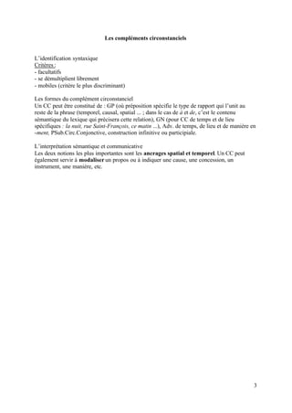 Les compléments circonstanciels


L’identification syntaxique
Critères :
- facultatifs
- se démultiplient librement
- mobiles (critère le plus discriminant)

Les formes du complément circonstanciel
Un CC peut être constitué de : GP (où préposition spécifie le type de rapport qui l’unit au
reste de la phrase (temporel, causal, spatial ... ; dans le cas de à et de, c’est le contenu
sémantique du lexique qui précisera cette relation), GN (pour CC de temps et de lieu
spécifiques : la nuit, rue Saint-François, ce matin ...), Adv. de temps, de lieu et de manière en
-ment, PSub.Circ.Conjonctive, construction infinitive ou participiale.

L’interprétation sémantique et communicative
Les deux notions les plus importantes sont les ancrages spatial et temporel. Un CC peut
également servir à modaliser un propos ou à indiquer une cause, une concession, un
instrument, une manière, etc.




                                                                                                3
 