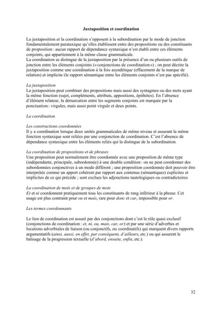 Juxtaposition et coordination

La juxtaposition et la coordination s’opposent à la subordination par le mode de jonction
fondamentalement parataxique qu’elles établissent entre des propositions ou des constituants
de proposition : aucun rapport de dépendance syntaxique n’est établi entre ces éléments
conjoints, qui appartiennent à la même classe grammaticale.
La coordination se distingue de la juxtaposition par la présence d’un ou plusieurs outils de
jonction entre les éléments conjoints (« conjonctions de coordination ») ; on peut décrire la
juxtaposition comme une coordination à la fois asyndétique (effacement de la marque de
relation) et implicite (le rapport sémantique entre les éléments conjoints n’est pas spécifié).

La juxtaposition
La juxtaposition peut combiner des propositions mais aussi des syntagmes ou des mots ayant
la même fonction (sujet, compléments, attributs, appositions, épithètes). En l’absence
d’élément relateur, la démarcation entre les segments conjoints est marquée par la
ponctuation : virgules, mais aussi point virgule et deux points.

La coordination

Les constructions coordonnées
Il y a coordination lorsque deux unités grammaticales de même niveau et assurant la même
fonction syntaxique sont reliées par une conjonction de coordination. C’est l’absence de
dépendance syntaxique entre les éléments reliés qui la distingue de la subordination.

La coordination de propositions et de phrases
Une proposition peut normalement être coordonnée avec une proposition de même type
(indépendante, principale, subordonnée) à une double condition : on ne peut coordonner des
subordonnées conjonctives à un mode différent ; une proposition coordonnée doit pouvoir être
interprétée comme un apport cohérent par rapport aux contenus (sémantiques) explicites et
implicites de ce qui précède ; sont exclues les adjonctions tautologiques ou contradictoires

La coordination de mots et de groupes de mots
Et et ni coordonnent pratiquement tous les constituants de rang inférieur à la phrase. Cet
usage est plus contraint pour ou et mais, rare pour donc et car, impossible pour or.

Les termes coordonnants

Le lien de coordination est assuré par des conjonctions dont c’est le rôle quasi exclusif
(conjonctions de coordination : et, ni, ou, mais, car, or) et par une série d’adverbes et
locutions adverbiales de liaison (ou conjonctifs, ou coordinatifs) qui marquent divers rapports
argumentatifs (ainsi, aussi, en effet, par conséquent, d’ailleurs, etc.) ou qui assurent le
balisage de la progression textuelle (d’abord, ensuite, enfin, etc.).




                                                                                              32
 