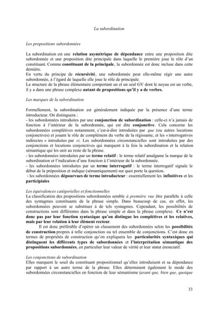La subordination


Les propositions subordonnées

La subordination est une relation asymétrique de dépendance entre une proposition dite
subordonnée et une proposition dite principale dans laquelle le première joue le rôle d’un
constituant. Comme constituant de la principale, la subordonnée est donc incluse dans cette
dernière.
En vertu du principe de récursivité, une subordonnée peut elle-même régir une autre
subordonnée, à l’égard de laquelle elle joue le rôle de principale.
La structure de la phrase élémentaire comportant un et un seul GV dont le noyau est un verbe,
il y a dans une phrase complexe autant de propositions qu’il y a de verbes.

Les marques de la subordination

Formellement, la subordination est généralement indiquée par la présence d’une terme
introducteur. On distinguera :
- les subordonnées introduites par une conjonction de subordination : celle-ci n’a jamais de
fonction à l’intérieur de la subordonnée, qui est dite conjonctive. Cela concerne les
subordonnées complétives notamment, c’est-à-dire introduites par que (ou autres locutions
conjonctives) et jouant le rôle de complément du verbe de la régissante, et les « interrogatives
indirectes » introduites par si. Les subordonnées circonstancielles sont introduites par des
conjonctions et locutions conjonctives qui marquent à la fois la subordination et la relation
sémantique qui les unit au reste de la phrase.
- les subordonnées introduites par un terme relatif : le terme relatif amalgame la marque de la
subordination et l’indication d’une fonction à l’intérieur de la subordonnée.
- les subordonnées introduites par un terme interrogatif : le terme interrogatif signale le
début de la préposition et indique (sémantiquement) sur quoi porte la question.
 - les subordonnées dépourvues de terme introducteur : essentiellement les infinitives et les
participiales

Les équivalences catégorielles et fonctionnelles
La classification des propositions subordonnées semble à première vue être parallèle à celle
des syntagmes constituants de la phrase simple. Dans beaucoup de cas, en effet, les
subordonnées peuvent se substituer à de tels syntagmes. Cependant, les possibilités de
constructions sont différentes dans la phrase simple et dans la phrase complexe. Ce n’est
donc pas par leur fonction syntaxique qu’on distingue les complétives et les relatives,
mais par leur relation à leur élément recteur.
       Il est donc préférable d’opérer un classement des subordonnées selon les possibilités
de construction propres à telle conjonction ou tel ensemble de conjonctions. C’est donc en
termes de propriétés de construction qu’on expliquera les particularités syntaxiques qui
distinguent les différents types de subordonnées et l’interprétation sémantique des
propositions subordonnées, en particulier leur valeur de vérité et leur statut énonciatif.

Les conjonctions de subordination
Elles marquent le seuil du constituant propositionnel qu’elles introduisent et sa dépendance
par rapport à un autre terme de la phrase. Elles déterminent également le mode des
subordonnées circonstancielles en fonction de leur sémantisme (avant que, bien que, quoique


                                                                                             33
 