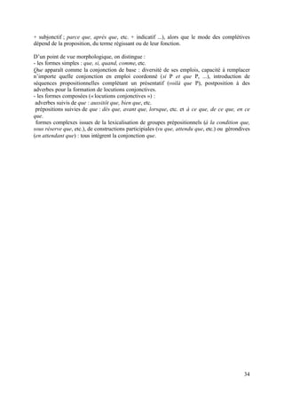 + subjonctif ; parce que, après que, etc. + indicatif ...), alors que le mode des complétives
dépend de la proposition, du terme régissant ou de leur fonction.

D’un point de vue morphologique, on distingue :
- les formes simples : que, si, quand, comme, etc.
Que apparaît comme la conjonction de base : diversité de ses emplois, capacité à remplacer
n’importe quelle conjonction en emploi coordonné (si P et que P, ...), introduction de
séquences propositionnelles complétant un présentatif (voilà que P), postposition à des
adverbes pour la formation de locutions conjonctives.
- les formes composées (« locutions conjonctives ») :
 adverbes suivis de que : aussitôt que, bien que, etc.
 prépositions suivies de que : dès que, avant que, lorsque, etc. et à ce que, de ce que, en ce
que.
 formes complexes issues de la lexicalisation de groupes prépositionnels (à la condition que,
sous réserve que, etc.), de constructions participiales (vu que, attendu que, etc.) ou gérondives
(en attendant que) : tous intègrent la conjonction que.




                                                                                              34
 