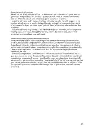 Les relatives périphrastiques
Elles n’ont pas de véritable antécédent : le démonstratif qui les introduit n’a qu’un sens très
général (le trait [+humain] ou [-animé]) ; quant au pronom relatif, il constitue une variable
dont les différentes valeurs sont déterminées par le contenu de la relative.
 la relative représente un [ + humain ] : elle est introduite par celui (variable en genre et en
nombre, selon le sexe et le nombre du/des référent(s) postulé(s), et non anaphorique), suivi
d’un pronom relatif qui, que, dont, lequel (précédé d’une préposition), selon sa fonction dans
la relative.
 la relative représente un [ - animé ] : elle est introduite par ce, invariable, suivi d’un pronom
relatif qui, que, dont ou quoi (précédé d’une préposition). Le pronom peut, en position
appositive, avoir une phrase pour antécédent.

Les relatives comme expressions circonstancielles
Les relatives explicatives ou accidentelles peuvent apporter des nuances circonstancielles
diverses, mais elles ne sont pas mobiles, à la différence des subordonnées circonstancielles.
Cependant, il existe des syntagmes constitués exclusivement ou principalement de relatives
qui ont toutes les caractéristiques sémantiques et formelles des propositions circonstancielles.
 les relatives compléments circonstanciels de lieu : il s’agit de relatives périphrastiques
introduites par là où.
 les relatives compléments circonstanciels de concession : elles sont soit introduites par qui
que, quoi que, où que suivis du subjonctif (le premier élément = pronom indéfini caractérisant
une catégorie sémantique, le second = relatif qui lui assure une place et une fonction dans la
subordonnée) , soit introduites par quelque (invariable) [adjectif attribut] que, ou quel que [où
quel est une proforme attributive], intégrés dans une proposition avec être au subjonctif (dans
ces deux cas, les relatives expriment un haut degré dans la qualification, mais dans un sens
concessif).




                                                                                                 37
 