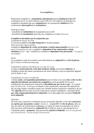 Les complétives


Propositions complétives : propositions subordonnées qui se substituent à des GN
constituants de GV ou, plus rarement, sujet, CDN ou C de l’adjectif. On distingue les
complétives introduites par que (conjonctives), les constructions infinitives et les
constructions interrogatives ou exclamatives.

Unité de la classe :
- possibilités de substitution de la proposition par un GN
- possibilité de coordination entre elles des complétives à l’aide de et ou ni.

Complétives introduites par la conjonction que
Compléments directs du verbe
Ce sont les complétives les plus fréquentes et les plus typiques.
Suites de formes impersonnelles
complétives dépendant de verbes ou locutions verbales impersonnelles (il arrive, il se
peut, il est question de, etc.), complétives dépendant d’une construction verbale
attributive (il est + adj.+ complétive), complétives dépendant d’un présentatif : c’est que je
suis malade.

Sujets
Les complétives sujet de la matrice sont uniformément au subjonctif et en tête de phrase :
Qu’il vienne m’étonnerait beaucoup.

Compléments indirects introduits par à ce que, de ce que
Lorsque la construction du verbe dans la phrase simple est de forme indirecte, la
complétive prend elle-même normalement une forme indirecte, mais la conjonction apparaît
sous la forme ce que.

Compléments de noms et d’adjectifs
 Certains noms, correspondant généralement pour la forme ou le sens à des verbes ou des
adjectifs introduisant eux-mêmes des complétives, ont la possibilité d’avoir pour
compléments des propositions conjonctives introduites par que ou de ce que : la certitude
que j’ai raison, etc. Le fait que se rattache à cette construction, mais peut être aujourd’hui,
par son large emploi, considéré comme une véritable locution conjonctive substitutive de que.
 Des adjectifs peuvent aussi avoir des conjonctives comme complément ; construites avec
que, elles exigent généralement le subjonctif, et avec de ce que elles acceptent l’indicatif
ou le subjonctif.

Détachées
On trouve des conjonctives introduites par que en position détachée, c’est-à-dire annoncées
ou reprises par un pronom « neutre » (cela, le ...) ou un GN. En tête de phrase, dans un
tour qui relève de la dislocation emphatique, sa valeur de vérité est suspendue à la suite et
elles sont donc uniformément au subjonctif (Qu’il faille en venir là, cette perspective ne
l’enchantait guère) ; postposée, elles peuvent être parfois à l’indicatif : Je n’en suis pas sûr,
qu’il soit un escroc / Je suis sûr qu’il est un escroc.




                                                                                                38
 