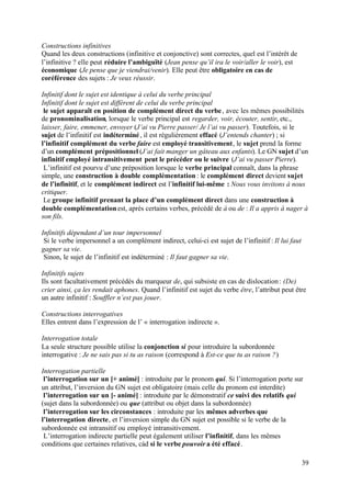 Constructions infinitives
Quand les deux constructions (infinitive et conjonctive) sont correctes, quel est l’intérêt de
l’infinitive ? elle peut réduire l’ambiguïté (Jean pense qu’il ira le voir/aller le voir), est
économique (Je pense que je viendrai/venir). Elle peut être obligatoire en cas de
coréférence des sujets : Je veux réussir.

Infinitif dont le sujet est identique à celui du verbe principal
Infinitif dont le sujet est différent de celui du verbe principal
 le sujet apparaît en position de complément direct du verbe , avec les mêmes possibilités
de pronominalisation, lorsque le verbe principal est regarder, voir, écouter, sentir, etc.,
laisser, faire, emmener, envoyer (J’ai vu Pierre passer/ Je l’ai vu passer). Toutefois, si le
sujet de l’infinitif est indéterminé , il est régulièrement effacé (J’entends chanter) ; si
l’infinitif complément du verbe faire est employé transitivement, le sujet prend la forme
d’un complément prépositionnel (J’ai fait manger un gâteau aux enfants). Le GN sujet d’un
infinitif employé intransitivement peut le précéder ou le suivre (J’ai vu passer Pierre).
 L’infinitif est pourvu d’une préposition lorsque le verbe principal connaît, dans la phrase
simple, une construction à double complémentation : le complément direct devient sujet
de l’infinitif, et le complément indirect est l’infinitif lui-même : Nous vous invitons à nous
critiquer.
 Le groupe infinitif prenant la place d’un complément direct dans une construction à
double complémentation est, après certains verbes, précédé de à ou de : Il a appris à nager à
son fils.

Infinitifs dépendant d’un tour impersonnel
 Si le verbe impersonnel a un complément indirect, celui-ci est sujet de l’infinitif : Il lui faut
gagner sa vie.
 Sinon, le sujet de l’infinitif est indéterminé : Il faut gagner sa vie.

Infinitifs sujets
Ils sont facultativement précédés du marqueur de, qui subsiste en cas de dislocation : (De)
crier ainsi, ça les rendait aphones. Quand l’infinitif est sujet du verbe être, l’attribut peut être
un autre infinitif : Souffler n’est pas jouer.

Constructions interrogatives
Elles entrent dans l’expression de l’ « interrogation indirecte ».

Interrogation totale
La seule structure possible utilise la conjonction si pour introduire la subordonnée
interrogative : Je ne sais pas si tu as raison (correspond à Est-ce que tu as raison ?)

Interrogation partielle
 l’interrogation sur un [+ animé] : introduite par le pronom qui. Si l’interrogation porte sur
un attribut, l’inversion du GN sujet est obligatoire (mais celle du pronom est interdite)
 l’interrogation sur un [- animé] : introduite par le démonstratif ce suivi des relatifs qui
(sujet dans la subordonnée) ou que (attribut ou objet dans la subordonnée)
 l’interrogation sur les circonstances : introduite par les mêmes adverbes que
l’interrogation directe, et l’inversion simple du GN sujet est possible si le verbe de la
subordonnée est intransitif ou employé intransitivement.
 L’interrogation indirecte partielle peut également utiliser l’infinitif, dans les mêmes
conditions que certaines relatives, càd si le verbe pouvoir a été effacé.

                                                                                                     39
 