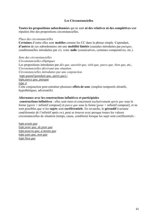 Les Circonstancielles

Toutes les propositions subordonnées qui ne sont ni des relatives ni des complétives sont
réputées être des propositions circonstancielles.

Place des circonstancielles
Certaines d’entre elles sont mobiles comme les CC dans la phrase simple. Cependant,
d’autres de ces subordonnées ont une mobilité limitée (causales introduites par puisque,
conditionnelles introduites par si), voire nulle (consécutives, certaines comparatives, etc.).

Sens des circonstancielles
Circonstancielles elliptiques
Les propositions introduites par dès que, aussitôt que, sitôt que, parce que, bien que, etc.,
Circonstancielles décrivant une situation
Circonstancielles introduites par une conjonction
 type quand (pendant que, après que) :
type parce que, puisque
type si
Cette conjonction peut entraîner plusieurs effets de sens (emplois temporels itératifs,
hypothétiques, adversatifs)

Alternance avec les constructions infinitives et participiales
 constructions infinitives : elles sont rares et concernent exclusivement après que sous la
forme [après + infinitif composé] et parce que sous la forme [pour + infinitif composé], et ne
sont possibles que si les sujets sont coréférentiels. En revanche, le gérondif (variante
conditionnée de l’infinitif après en), peut se trouver avec presque toutes les valeurs
circonstancielles de situation (temps, cause, condition) lorsque les sujet sont coréférentiels :

type avant que
type pour que, de peur que
type pourvu que, à moins que
type sans que, non que
type bien que




                                                                                                 41
 