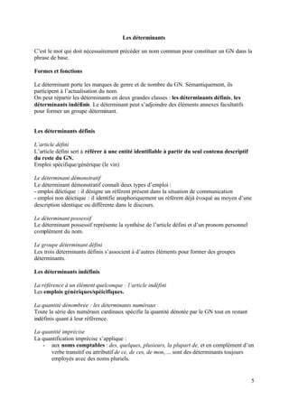 Les déterminants

C’est le mot qui doit nécessairement précéder un nom commun pour constituer un GN dans la
phrase de base.

Formes et fonctions

Le déterminant porte les marques de genre et de nombre du GN. Sémantiquement, ils
participent à l’actualisation du nom.
On peut répartir les déterminants en deux grandes classes : les déterminants définis, les
déterminants indéfinis. Le déterminant peut s’adjoindre des éléments annexes facultatifs
pour former un groupe déterminant.


Les déterminants définis

L’article défini
L’article défini sert à référer à une entité identifiable à partir du seul contenu descriptif
du reste du GN.
Emploi spécifique/générique (le vin)

Le déterminant démonstratif
Le déterminant démonstratif connaît deux types d’emploi :
- emploi déictique : il désigne un référent présent dans la situation de communication
- emploi non déictique : il identifie anaphoriquement un référent déjà évoqué au moyen d’une
description identique ou différente dans le discours.

Le déterminant possessif
Le déterminant possessif représente la synthèse de l’article défini et d’un pronom personnel
complément du nom.

Le groupe déterminant défini
Les trois déterminants définis s’associent à d’autres éléments pour former des groupes
déterminants.

Les déterminants indéfinis

La référence à un élément quelconque : l’article indéfini
Les emplois génériques/spéicifiques.

La quantité dénombrée : les déterminants numéraux
Toute la série des numéraux cardinaux spécifie la quantité dénotée par le GN tout en restant
indéfinis quant à leur référence.

La quantité imprécise
La quantification imprécise s’applique :
   - aux noms comptables : des, quelques, plusieurs, la plupart de, et en complément d’un
       verbe transitif ou attributif de ce, de ces, de mon, ... sont des déterminants toujours
       employés avec des noms pluriels.


                                                                                                5
 
