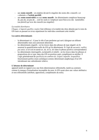 -   aux noms massifs : on emploie devant le singulier des noms dits « massifs » et
       « abstraits » l’article partitif.
   -   aux noms numérables ou aux noms massifs : les déterminants complexes beaucoup
       de, peu de, un peu de ... sont les seuls à s’employer aussi bien avec des numérables
       (au pluriel) qu’avec des massifs (au singulier)

La totalité distributive
Chaque, n’importe quel(le), tout(e) font référence à la totalité des êtres dénotés par le reste du
GN mais en passant en revue séparément les individus constituant cette totalité.

Les autres déterminants

   -   le déterminant tel : il joue le rôle d’une proforme qui sert à désigner un référent
       déterminable mais non autrement déterminé.
   -   les déterminants négatifs : on les trouve dans des phrases de type négatif, où ils
       assurent la quantification nulle du GN qu’ils déterminent. Il s’agit de aucun(e), nul(le),
       pas un(e), et de (où on aurait un, du, de la, des dans la phrase positive correspondante)
   -   les déterminants interrogatifs, exclamatifs et relatifs : on les trouve dans les phrases et
       propositions de ce type, dans des GN en position sujet, complément ou attribut. Il
       s’agit généralement de quel(le)(s) et combien de. Lequel, laquelle, lesquel(le)s
       fonctionnent parfois (mais archaïque) comme déterminant anaphorique d’un GN
       introduisant une subordonnée relative.

L’absence de déterminant
apparaît tantôt en rapport avec une forte détermination référentielle, tantôt au contraire
comme la marque d’actualisation incomplète du nom, le GN ayant alors une valeur attributive
et non référentielle (attributs, appositions, compléments du nom).




                                                                                                 6
 