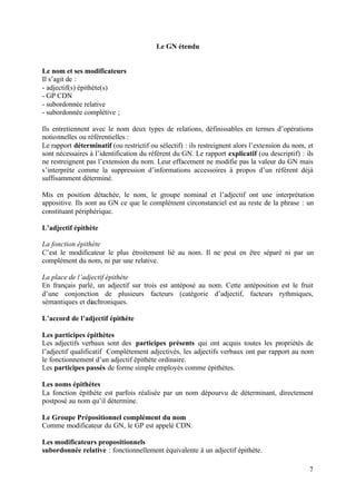 Le GN étendu


Le nom et ses modificateurs
Il s’agit de :
- adjectif(s) épithète(s)
- GP CDN
- subordonnée relative
- subordonnée complétive ;

Ils entretiennent avec le nom deux types de relations, définissables en termes d’opérations
notionnelles ou référentielles :
Le rapport déterminatif (ou restrictif ou sélectif) : ils restreignent alors l’extension du nom, et
sont nécessaires à l’identification du référent du GN. Le rapport explicatif (ou descriptif) : ils
ne restreignent pas l’extension du nom. Leur effacement ne modifie pas la valeur du GN mais
s’interprète comme la suppression d’informations accessoires à propos d’un référent déjà
suffisamment déterminé.

Mis en position détachée, le nom, le groupe nominal et l’adjectif ont une interprétation
appositive. Ils sont au GN ce que le complément circonstanciel est au reste de la phrase : un
constituant périphérique.

L’adjectif épithète

La fonction épithète
C’est le modificateur le plus étroitement lié au nom. Il ne peut en être séparé ni par un
complément du nom, ni par une relative.

La place de l’adjectif épithète
En français parlé, un adjectif sur trois est antéposé au nom. Cette antéposition est le fruit
d’une conjonction de plusieurs facteurs (catégorie d’adjectif, facteurs rythmiques,
sémantiques et diachroniques.

L’accord de l’adjectif épithète

Les participes épithètes
Les adjectifs verbaux sont des participes présents qui ont acquis toutes les propriétés de
l’adjectif qualificatif Complètement adjectivés, les adjectifs verbaux ont par rapport au nom
le fonctionnement d’un adjectif épithète ordinaire.
Les participes passés de forme simple employés comme épithètes.

Les noms épithètes
La fonction épithète est parfois réalisée par un nom dépourvu de déterminant, directement
postposé au nom qu’il détermine.

Le Groupe Prépositionnel complément du nom
Comme modificateur du GN, le GP est appelé CDN.

Les modificateurs propositionnels
subordonnée relative : fonctionnellement équivalente à un adjectif épithète.

                                                                                                 7
 