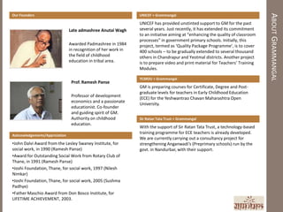 ABOUT GRAMMANGAL
Our Founders                                                    UNICEF + Grammangal

                                                                UNICEF has provided unstinted support to GM for the past
                                Late admashree Anutai Wagh      several years. Just recently, it has extended its commitment
                                                                to an initiative aiming at “enhancing the quality of classroom
                                                                processes” in government primary schools. Initially, this
                                Awarded Padmashree in 1984      project, termed as ‘Quality Package Programme’, is to cover
                                in recognition of her work in   400 schools – to be gradually extended to several thousand
                                the field of childhood          others in Chandrapur and Yeotmal districts. Another project
                                education in tribal area.       is to prepare video and print material for Teachers’ Training
                                                                Modules.

                                                                YCMOU + Grammangal
                                 Prof. Ramesh Panse
                                                                GM is preparing courses for Certificate, Degree and Post-
                                                                graduate levels for teachers in Early Childhood Education
                                 Professor of development
                                                                (ECE) for the Yeshwantrao Chavan Maharashtra Open
                                 economics and a passionate
                                                                University.
                                 educationist. Co-founder
                                 and guiding spirit of GM.
                                 Authority on childhood         Sir Ratan Tata Trust + Grammangal
                                 education.
                                                                With the support of Sir Ratan Tata Trust, a technology-based
                                                                training programme for ECE teachers is already developed.
Acknowledgements/Appriciation
                                                                We are currently carrying out a consultancy project for
•John Dalvi Award from the Lesley Swaney Institute, for         strengthening Anganwadi’s (Preprimary schools) run by the
social work, in 1990 (Ramesh Panse)                             govt. in Nandurbar, with their support.
•Award for Outstanding Social Work from Rotary Club of
Thane, in 1991 (Ramesh Panse)
•Joshi Foundation, Thane, for social work, 1997 (Nilesh
Nimkar)
•Joshi Foundation, Thane, for social work, 2005 (Sushma
Padhye)
•Father Maschio Award from Don Bosco Institute, for
LIFETIME ACHIEVEMENT, 2003.
 