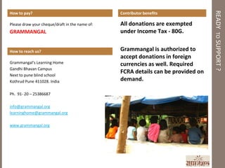 READY TO SUPPORT ?
How to pay?                                     Contributor benefits

Please draw your cheque/draft in the name of:   All donations are exempted
GRAMMANGAL                                      under Income Tax - 80G.


How to reach us?                                Grammangal is authorized to
                                                accept donations in foreign
Grammangal’s Learning Home                      currencies as well. Required
Gandhi Bhavan Campus
Next to pune blind school
                                                FCRA details can be provided on
Kothrud Pune 411028. India                      demand.

Ph. 91- 20 – 25386687

info@grammangal.org
learninghome@grammangal.org

www.grammangal.org
 
