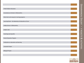 GRAMMANGAL GALAXY – P ROJECTS & ACTIVITIES
Tribal Children Education


Consultancy to Schools in Maharashtra


Short-term and Long-term training programs


Learning Home – the laboratory of education at Pune


Hobby Homes in Maharashtra


Subject Labs


Teaching-Learning Aids


Parent Education Program


Publication on education and learning


Teracotta Project


Bilingual Project
 