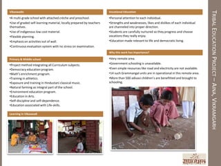 TRIBAL EDUCATION PROJECT – AINA, VIKRAMGARH
Vikaswadis                                                            Vocational Education

•A multi-grade school with attached crèche and preschool.             •Personal attention to each individual.
•Use of graded self-learning material, locally prepared by teachers   •Strengths and weaknesses, likes and dislikes of each individual
themselves.                                                           are channeled into proper direction.
•Use of indigenous low cost material.                                 •Students are carefully nurtured so they progress and choose
•Flexible planning.                                                   vocations they really enjoy.
•Emphasis on activities out of wall.                                  •Education made relevant to life and democratic living.
•Continuous evaluation system with no stress on examination.
                                                                      Why this work has importance?

Primary & Middle school                                               •Very remote area.
•Project method integrating all Curriculum subjects.                  •Government schooling is unavailable.
•Democracy education program.                                         •Even simple resources like road and electricity are not available.
•Math’s enrichment program.                                           •14 such Grammangal units are in operational in this remote area.
•Training in athletics.                                               •More than 500 adivasi children’s are benefitted and brought to
•Exposure and training in Hindustani classical music.                 schooling.
•Natural farming as integral part of the school.
•Environment education program.
•Education in Arts.
•Self-discipline and self-dependence.
•Education associated with Life-skills.

Learning in Vikaswadi
 