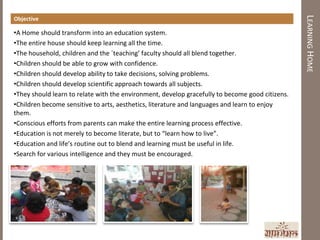 LEARNING HOME
Objective

•A Home should transform into an education system.
•The entire house should keep learning all the time.
•The household, children and the `teaching’ faculty should all blend together.
•Children should be able to grow with confidence.
•Children should develop ability to take decisions, solving problems.
•Children should develop scientific approach towards all subjects.
•They should learn to relate with the environment, develop gracefully to become good citizens.
•Children become sensitive to arts, aesthetics, literature and languages and learn to enjoy
them.
•Conscious efforts from parents can make the entire learning process effective.
•Education is not merely to become literate, but to “learn how to live”.
•Education and life’s routine out to blend and learning must be useful in life.
•Search for various intelligence and they must be encouraged.
 