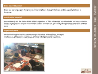 LEARNING HOME – EDUCATION METHOD
Brain based Education

Brain is a learning organ. The process of learning flows through the brain and its capacity to learn is
immense.

Constructive approach

Children carry out the construction and arrangement of their knowledge by themselves. It is important and
necessary to provide proper environment so that children can get variety of experiences and learn on their
own.

Cognitive Science

Childs learning process includes neurological science, anthropology, multiple
intelligence, philosophy, psychology, artificial intelligence and linguistics.
 