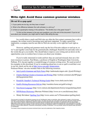 Grammar tips for better writing                                                   www.techrepublic.com




Write right: Avoid these common grammar mistakes
Oh no! It’s a pop quiz!
1. If your pants are too big, are they lose or loose?
2. What is the difference between the Latin phrases i.e. and e.g.?
3. Is there an apostrophe missing in this sentence: “The Smiths live in the green house”?
       To find out the answers to the pop quiz questions, go to the end of this document. If you’re not
sure about your answers, you might want to read a little along the way.


       In a world where e-mails and Web sites are often the first contact customers have with a
company, the written word is becoming more and more important. To make a good first
impression, a company must be sure that its Web site not only works right but reads right as
well.
       However, spelling and grammar rarely top the list of favorite subjects to read up on, so
we’ve put together some help for the grammatically challenged. Read this list and make notes of
the words that give you trouble. This should help to improve your writing and cut down on the
opportunities your co-workers have to tease you about your mistakes.

        If you’re really interested in words and how they are used and misused, here are a few
more resources to peruse. Paul Brians, a professor of English at Washington State University,
Pullman, WA, has put together a wonderful page of common writing errors. We used several of
his examples in this download. If you’re wondering about how to use or spell a word that is not
in our list, check out his site at http://www.wsu.edu/~brians/errors.
Professor Brians’ site also includes links to the following resources:
     •     Jack Lynch's Grammar and Style Notes (http://andromeda.rutgers.edu/~jlynch/Writing/)
     •     Charles Darling's Guide to Grammar and Writing (http://webster.commnet.edu/HP/pages/
           darling/grammar.htm)
     •     Ronald B. Standler's Technical Writing Guide (http://www.rbs0.com/tw.htm)
     •     Garbl's Writing Resources OnLine (http://members.home.net/garbl/writing/)
     •     Non-Sexist Language (http://www.stetson.edu/departments/history/nongenderlang.html)
     •     WWWebster Dictionary (Merriam Webster) (http://www.m-w.com/dictionary.htm)
     •     Mindy McAdams' Spelling Test (http://www.sentex.net/%7Emmcadams/spelling.html)

This document is provided for informational purposes only and TechRepublic makes no warranties, either expressed or implied, in this document.
Information in this document is subject to change without notice. The entire risk of the use or the results of the use of this document remains with the
user. The example companies, organizations, products, people and events depicted herein are fictitious. No association with any real company,
organization, product, person or event is intended or should be inferred. Complying with all applicable copyright laws is the responsibility of the user.
Without limiting the rights under copyright, no part of this document may be reproduced, stored in or introduced into a retrieval system, or transmitted in
any form or by any means (electronic, mechanical, photocopying, recording, or otherwise), or for any purpose, without the express written permission
of TechRepublic.
The names of actual companies and products mentioned herein may be the trademarks of their respective owners.




                                                                            1
 