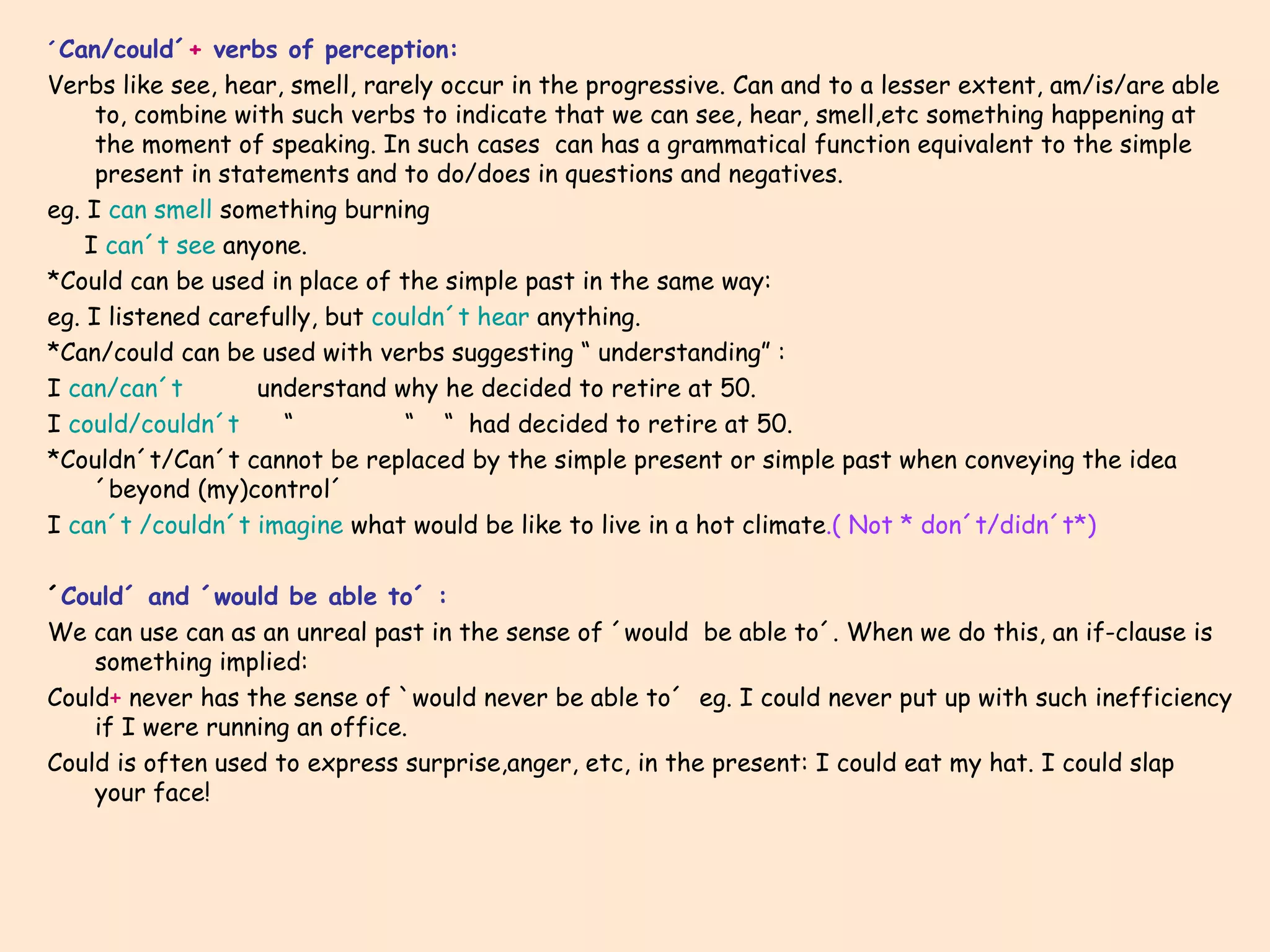 ´ Can/could´ +  verbs of perception: Verbs like see, hear, smell, rarely occur in the progressive. Can and to a lesser extent, am/is/are able to, combine with such verbs to indicate that we can see, hear, smell,etc something happening at the moment of speaking. In such cases  can has a grammatical function equivalent to the simple present in statements and to do/does in questions and negatives. eg. I  can smell  something burning I  can´t see  anyone. *Could can be used in place of the simple past in the same way:  eg. I listened carefully, but  couldn´t hear  anything. *Can/could can be used with verbs suggesting “ understanding” : I  can/can´t  understand why he decided to retire at 50. I  could/couldn´t  “  “  “  had decided to retire at 50. *Couldn´t/Can´t cannot be replaced by the simple present or simple past when conveying the idea ´beyond (my)control´ I  can´t /couldn´t imagine  what would be like to live in a hot climate .( Not * don´t/didn´t*) ´ Could´ and ´would be able to´ : We can use can as an unreal past in the sense of ´would  be able to´. When we do this, an if-clause is something implied: Could +  never has the sense of `would never be able to´  eg. I could never put up with such inefficiency if I were running an office. Could is often used to express surprise,anger, etc, in the present: I could eat my hat. I could slap your face! 