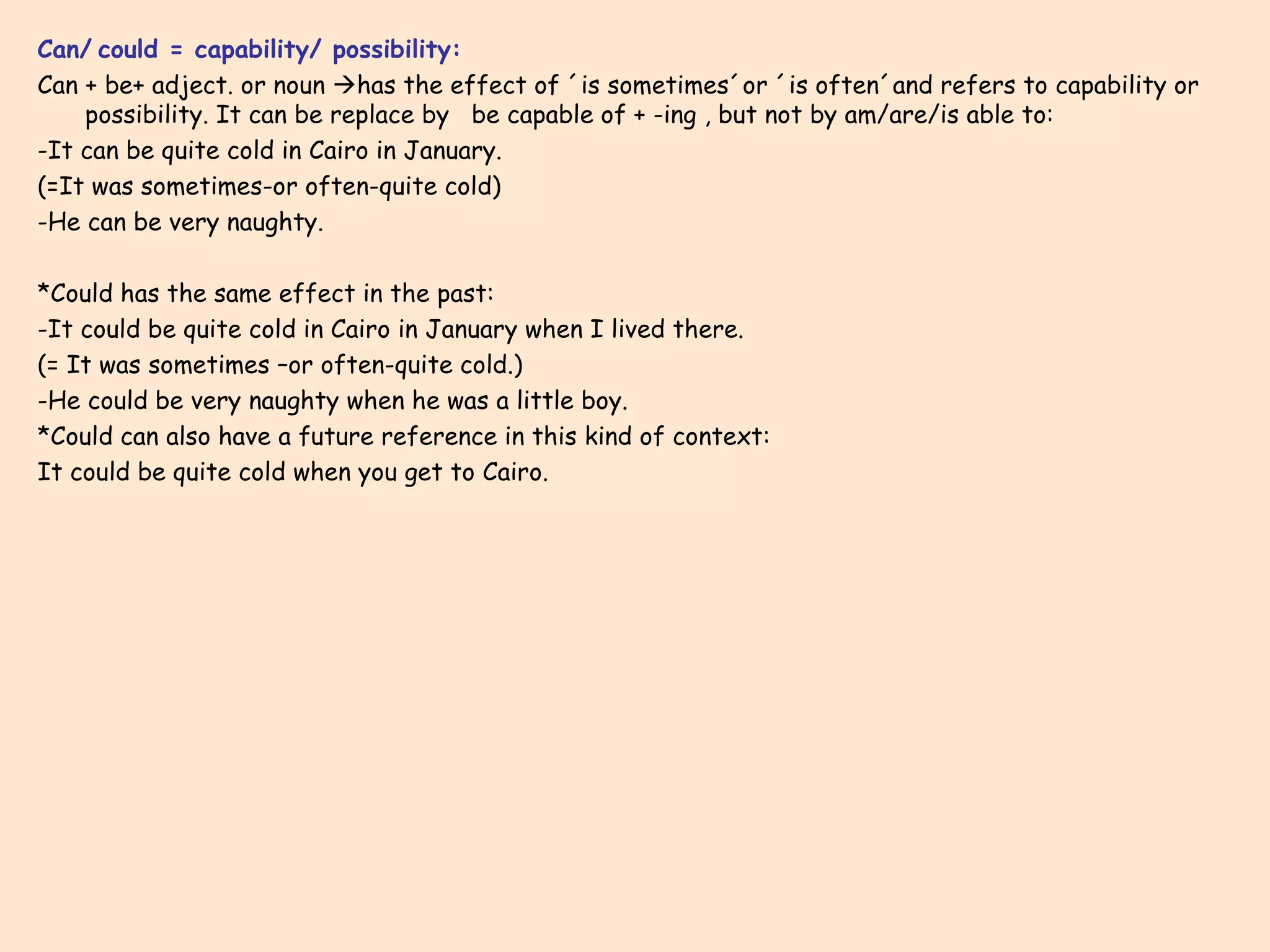 Can/   could = capability/ possibility: Can + be+ adject. or noun   has the effect of ´is sometimes´or ´is often´and refers to capability or possibility. It can be replace by  be capable of + -ing , but not by am/are/is able to: -It can be quite cold in Cairo in January. (=It was sometimes-or often-quite cold) -He can be very naughty. *Could has the same effect in the past: -It could be quite cold in Cairo in January when I lived there. (= It was sometimes –or often-quite cold.) -He could be very naughty when he was a little boy. *Could can also have a future reference in this kind of context: It could be quite cold when you get to Cairo. 