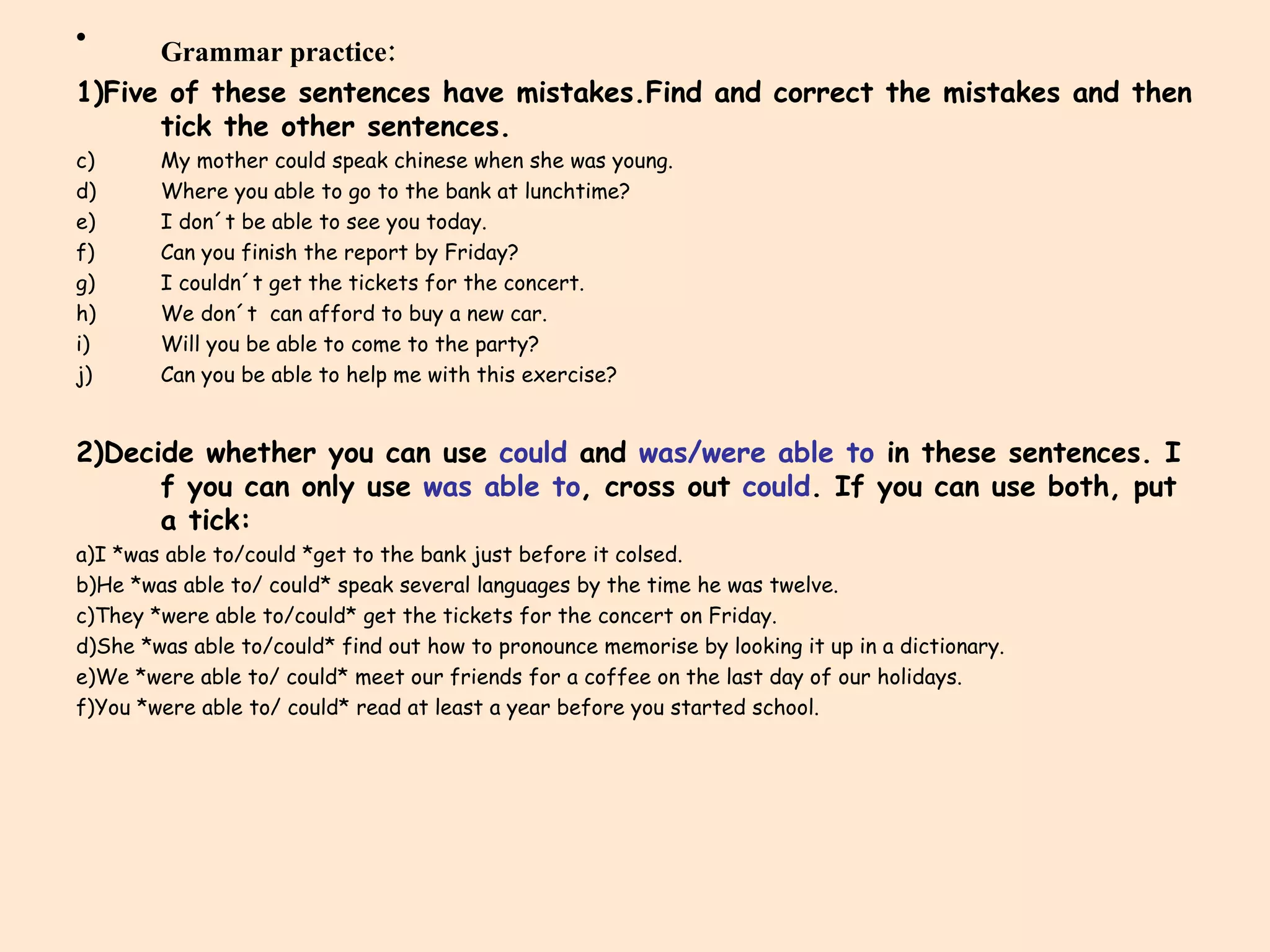 Grammar practice: 1)Five of these sentences have mistakes.Find and correct the mistakes and then tick the other sentences. My mother could speak chinese when she was young. Where you able to go to the bank at lunchtime? I don´t be able to see you today. Can you finish the report by Friday? I couldn´t get the tickets for the concert. We don´t  can afford to buy a new car. Will you be able to come to the party? Can you be able to help me with this exercise? 2)Decide whether you can use  could  and  was/were able to  in these sentences. I f you can only use  was able to , cross out  could . If you can use both, put a tick: a)I *was able to/could *get to the bank just before it colsed. b)He *was able to/ could* speak several languages by the time he was twelve. c)They *were able to/could* get the tickets for the concert on Friday. d)She *was able to/could* find out how to pronounce memorise by looking it up in a dictionary. e)We *were able to/ could* meet our friends for a coffee on the last day of our holidays. f)You *were able to/ could* read at least a year before you started school. 