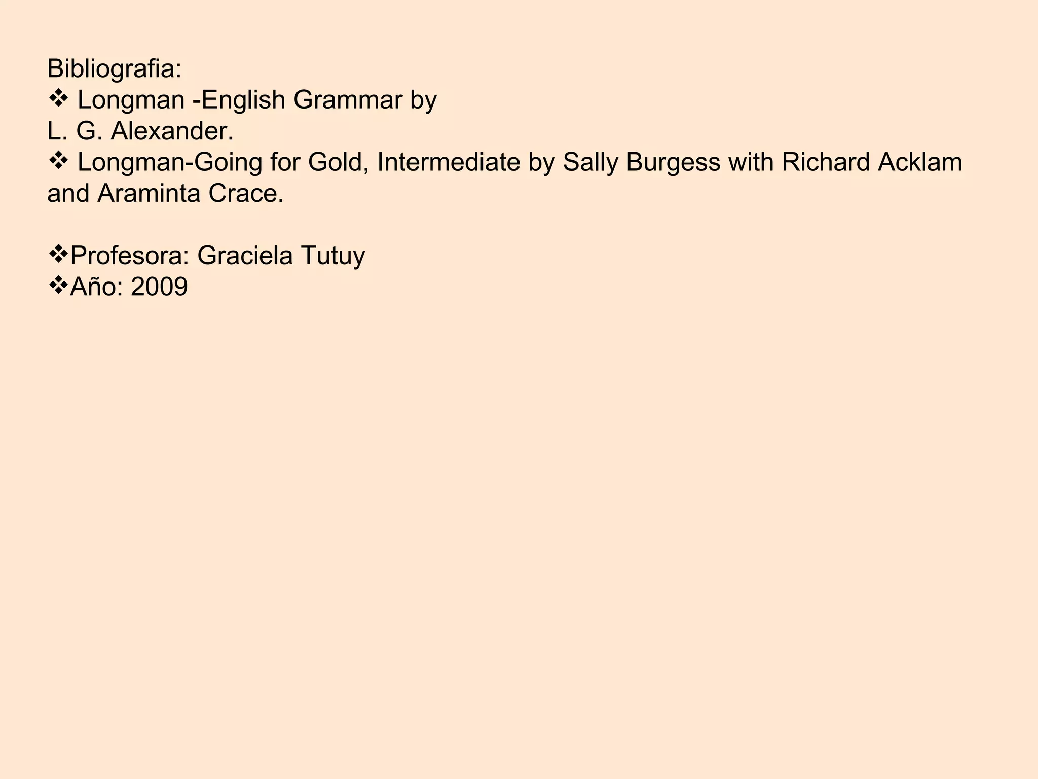 Bibliografia: Longman -English Grammar by L. G. Alexander. Longman-Going for Gold, Intermediate by Sally Burgess with Richard Acklam and Araminta Crace. Profesora: Graciela Tutuy Año: 2009 