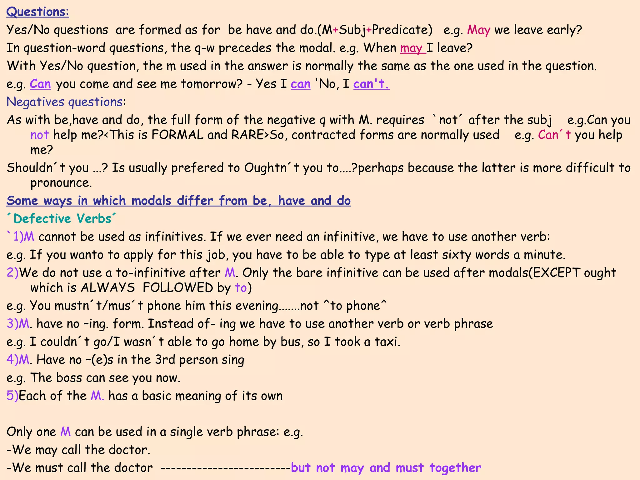 Questions : Yes/No questions  are formed as for  be have and do.(M + Subj + Predicate)  e.g.  May  we leave early? In question-word questions, the q-w precedes the modal. e.g. When  may  I leave? With Yes/No question, the m used in the answer is normally the same as the one used in the question. e.g.  Can   you come and see me tomorrow? - Yes I  can  'No, I  can't. Negatives questions : As with be,have and do, the full form of the negative q with M. requires  `not´ after the subj  e.g.Can you  not  help me?<This is FORMAL and RARE>So, contracted forms are normally used  e.g.  Can´t  you help me? Shouldn´t you ...? Is usually prefered to Oughtn´t you to....?perhaps because the latter is more difficult to pronounce. Some ways in which modals differ from be, have and do ´Defective Verbs´ `1)M  cannot be used as infinitives. If we ever need an infinitive, we have to use another verb: e.g. If you wanto to apply for this job, you have to be able to type at least sixty words a minute. 2) We do not use a to-infinitive after  M . Only the bare infinitive can be used after modals(EXCEPT ought which is ALWAYS  FOLLOWED by  to ) e.g. You mustn´t/mus´t phone him this evening.......not ^to phone^ 3)M . have no –ing. form. Instead of- ing we have to use another verb or verb phrase e.g. I couldn´t go/I wasn´t able to go home by bus, so I took a taxi. 4)M . Have no –(e)s in the 3rd person sing  e.g. The boss can see you now. 5) Each of the  M.  has a basic meaning of its own Only one  M  can be used in a single verb phrase: e.g.  -We may call the doctor. -We must call the doctor  ------------------------- but not may and must together 