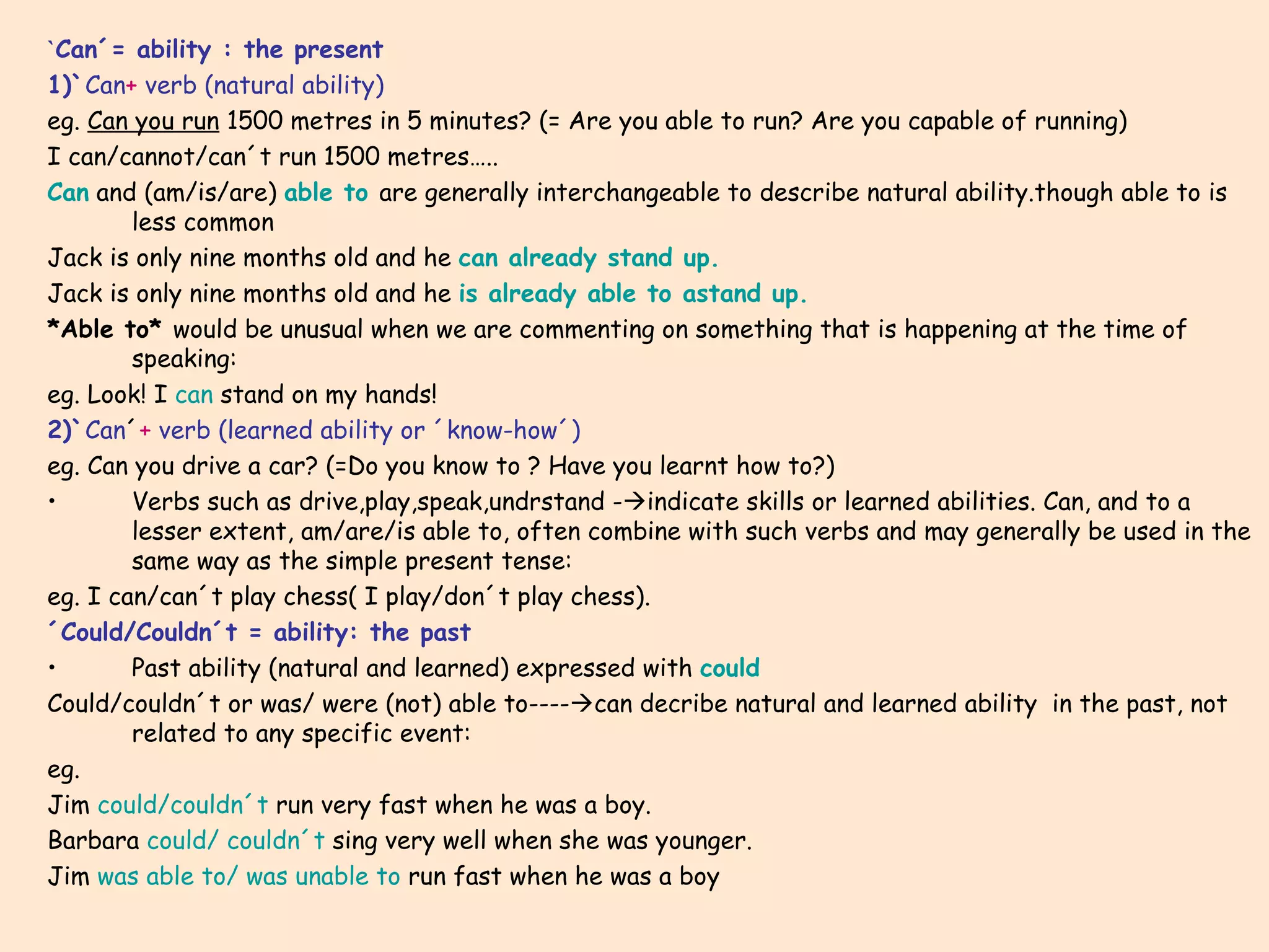 ` Can´= ability : the present 1)` Can +  verb (natural ability) eg.  Can you run  1500 metres in 5 minutes? (= Are you able to run? Are you capable of running) I can/cannot/can´t run 1500 metres….. Can  and (am/is/are)  able to   are generally interchangeable to describe natural ability.though able to is less common Jack is only nine months old and he  can already stand up. Jack is only nine months old and he  is already able to astand up. *Able to*  would be unusual when we are commenting on something that is happening at the time of speaking: eg. Look! I  can  stand on my hands! 2)` Can ´ +   verb (learned ability or ´know-how´) eg. Can you drive a car? (=Do you know to ? Have you learnt how to?) Verbs such as drive,play,speak,undrstand -  indicate skills or learned abilities. Can, and to a lesser extent, am/are/is able to, often combine with such verbs and may generally be used in the same way as the simple present tense: eg. I can/can´t play chess( I play/don´t play chess). ´Could/Couldn´t = ability: the past Past ability (natural and learned) expressed with  could Could/couldn´t or was/ were (not) able to----  can decribe natural and learned ability  in the past, not related to any specific event: eg. Jim  could/couldn´t  run very fast when he was a boy. Barbara  could/ couldn´t  sing very well when she was younger. Jim  was able to/ was unable to  run fast when he was a boy 