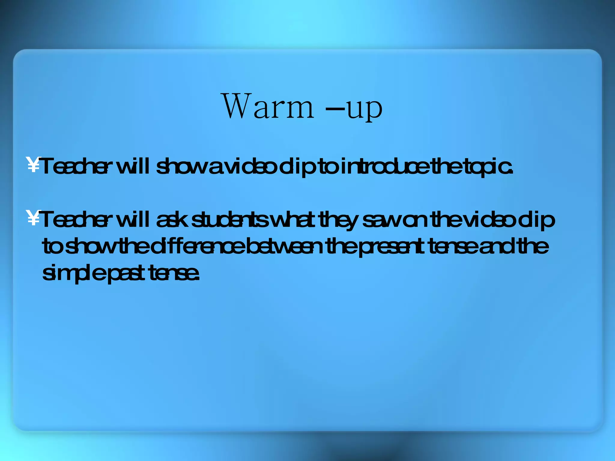 Teacher will show a video clip to introduce the topic. Teacher will ask students what they saw on the video clip  to show the difference between the present tense and the  simple past tense. Warm  – up 