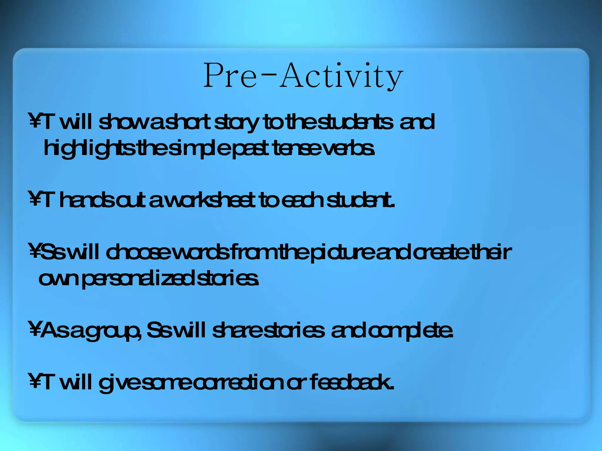 T will show a short story to the students  and  highlights the simple past tense verbs. T hands out a worksheet to each student.  Ss will choose words from the picture and create their  own personalized stories. As a group,  Ss will share stories  and complete. T will give some correction or feedback. Pre-Activity 