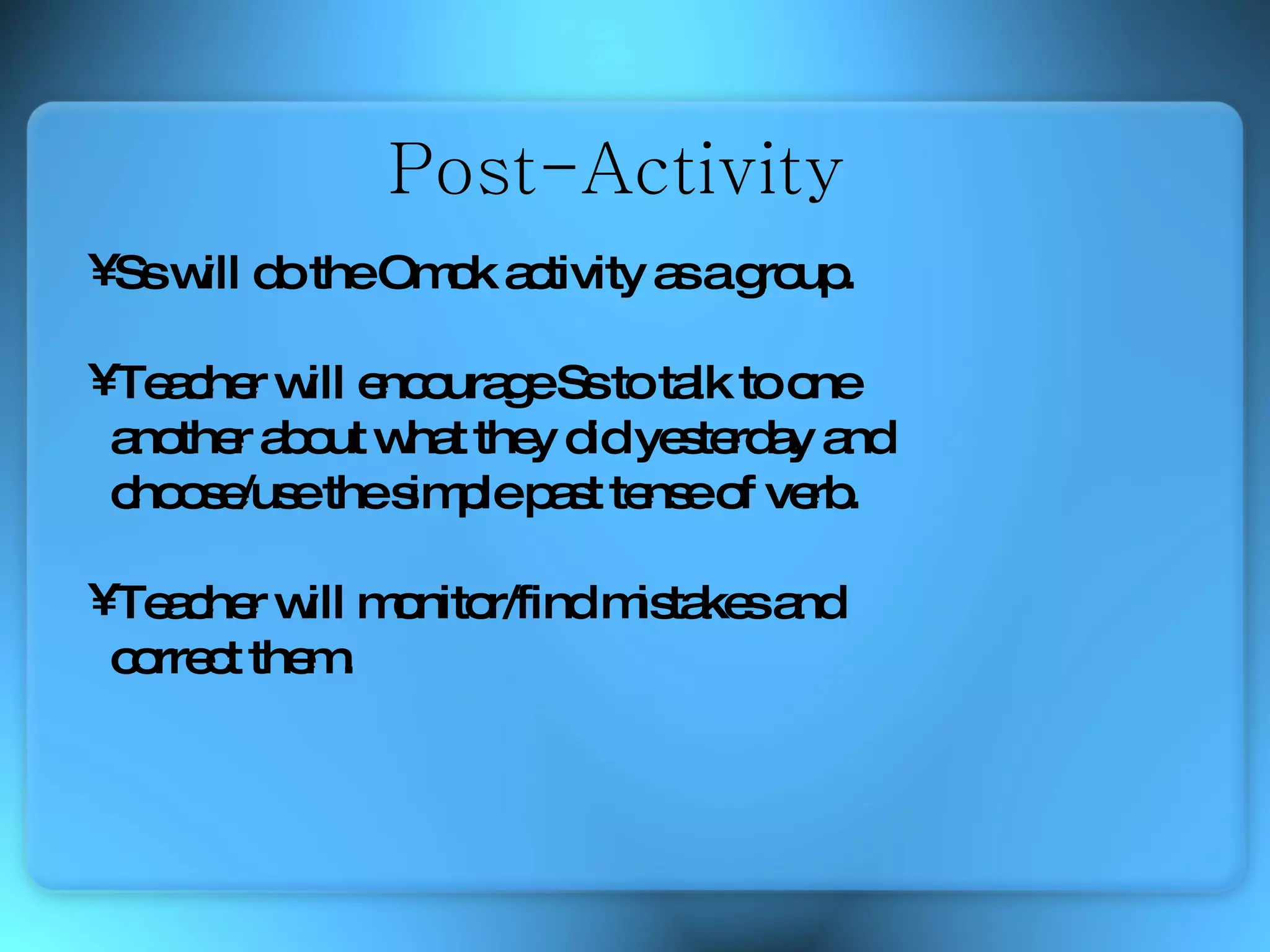 Ss will do the Omok activity as a group. Teacher will encourage Ss to talk to one  another about what they did yesterday and  choose/use the simple past tense of verb.  Teacher will monitor/find mistakes and  correct them. Post-Activity 