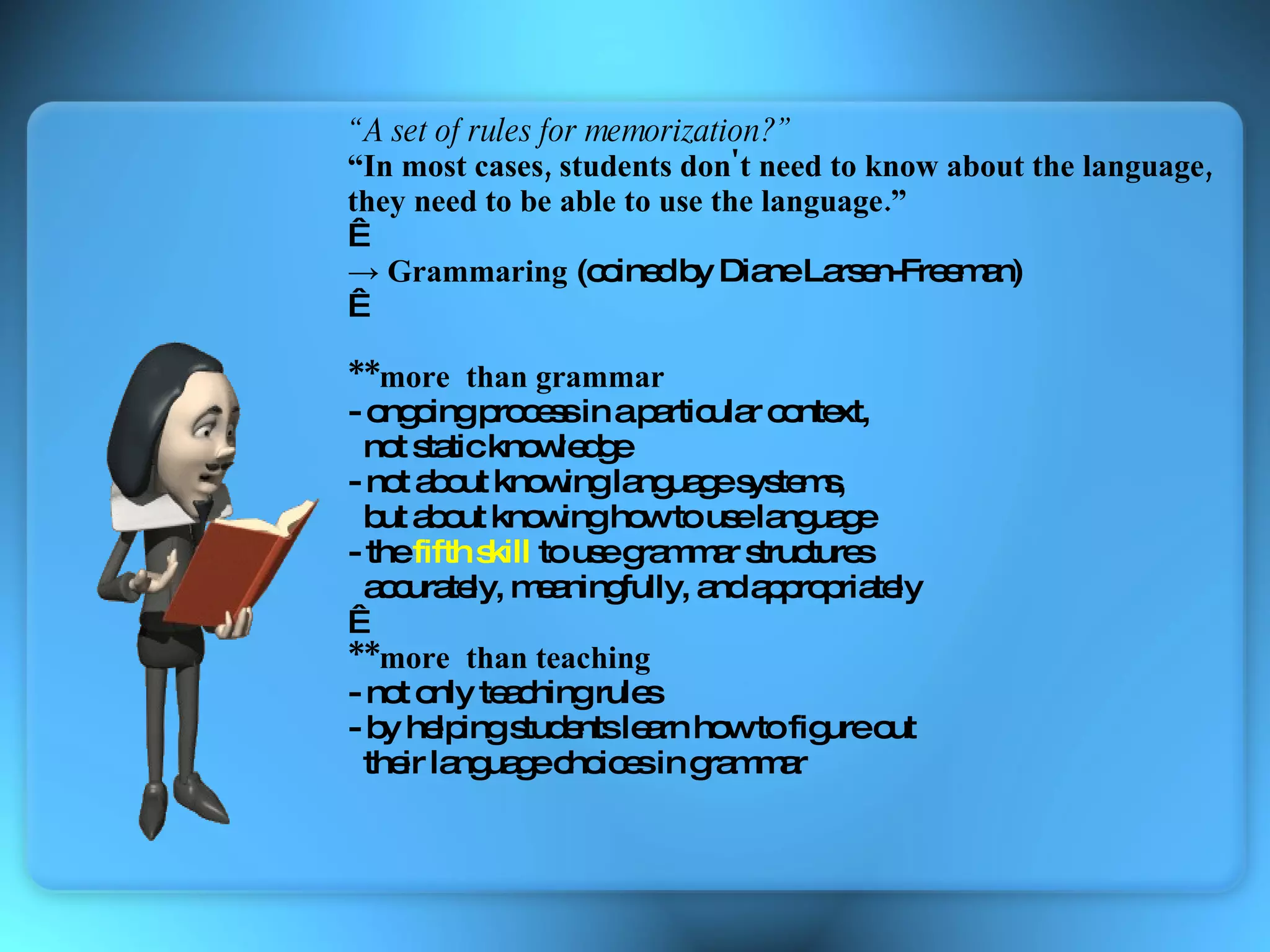 “ A set of rules for memorization?” “ In most cases, students don't need to know about the language,   they need to be able to use the language.”   ->  Grammaring  ( coined by Diane Larsen-Freeman)   **more  than grammar - ongoing process in a particular context,  not static knowledge - not about knowing language systems,  but about knowing how to use language - the  fifth skill  to use grammar structures accurately, meaningfully, and appropriately   **more  than teaching - not only teaching rules - by helping students learn how to figure out  their language choices in grammar  
