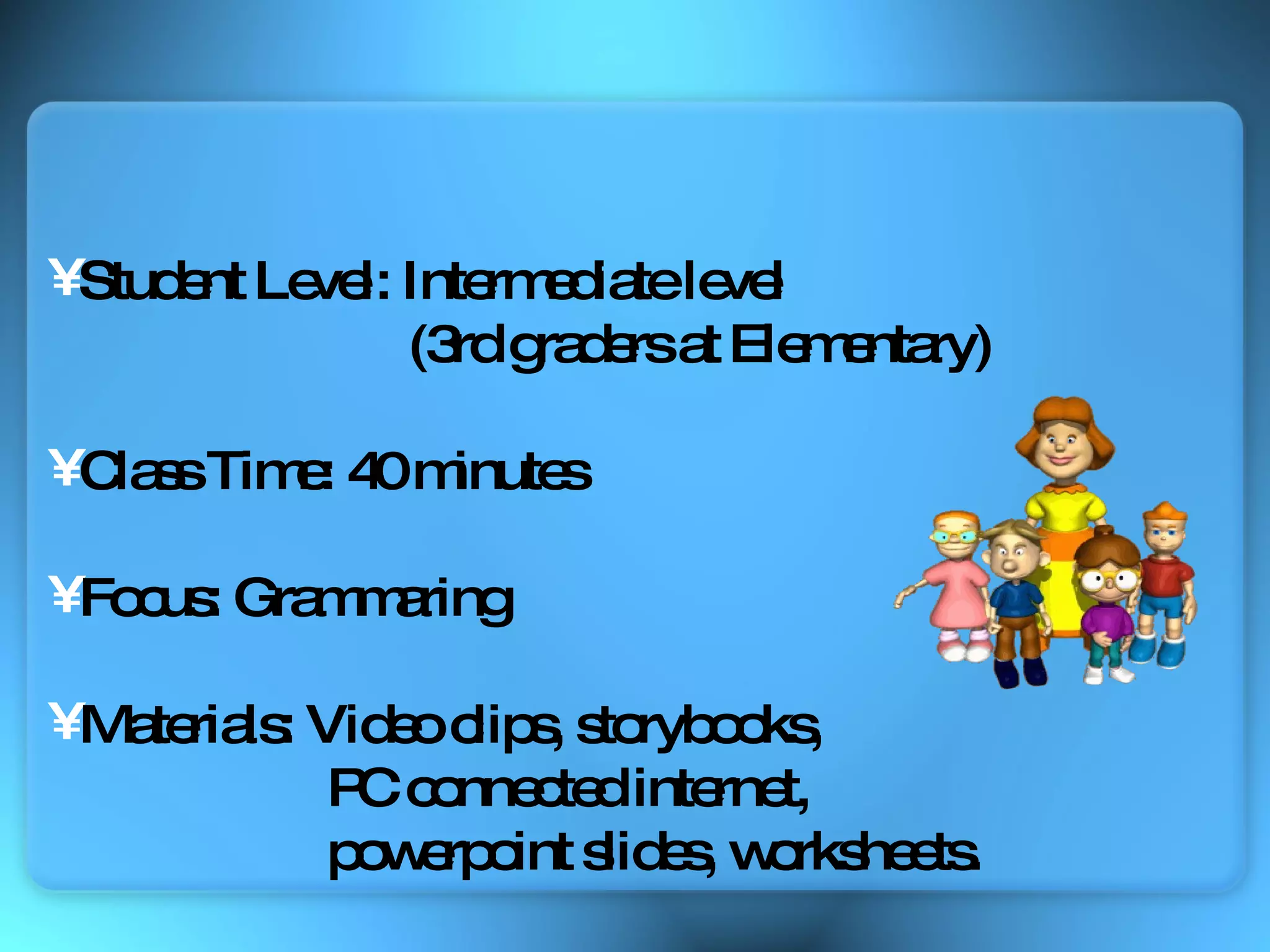 Student Level: Intermediate level  (3rd graders at Elementary) Class Time: 40 minutes Focus: Grammaring  Materials: Video clips, storybooks,  PC connected internet,  powerpoint slides, worksheets. 