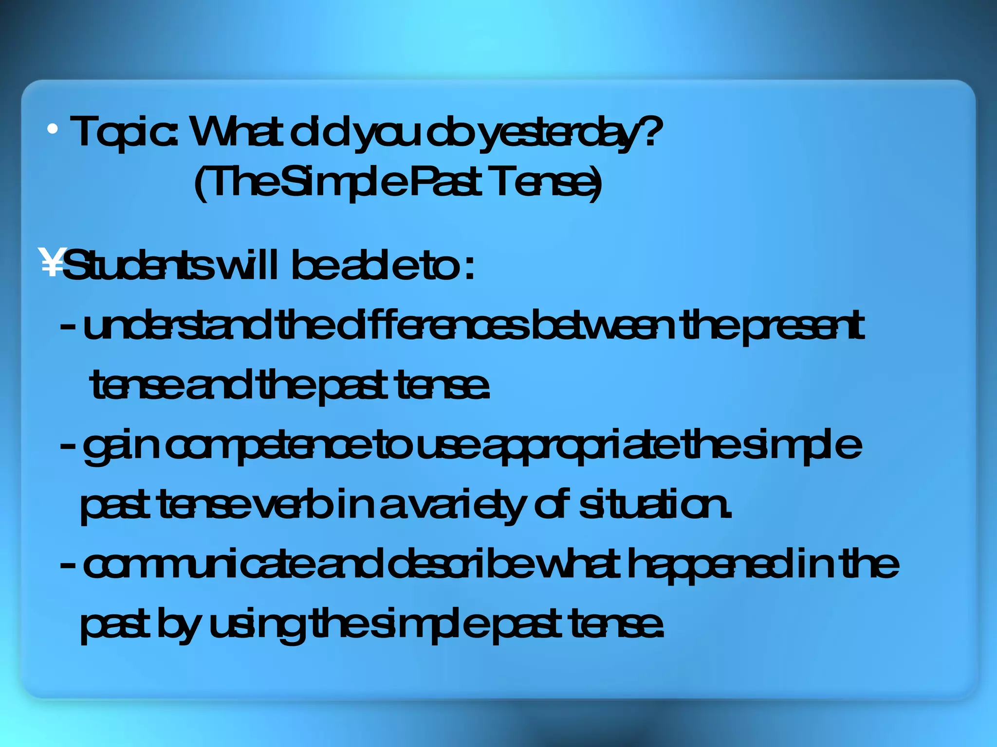 Students will be able to :  - understand the differences between the present  tense and the past tense. - gain competence to use appropriate the simple  past tense verb in a variety of situation. - communicate and describe what happened in the  past by using the simple past tense. Topic: What did you do yesterday? (The Simple Past Tense) 