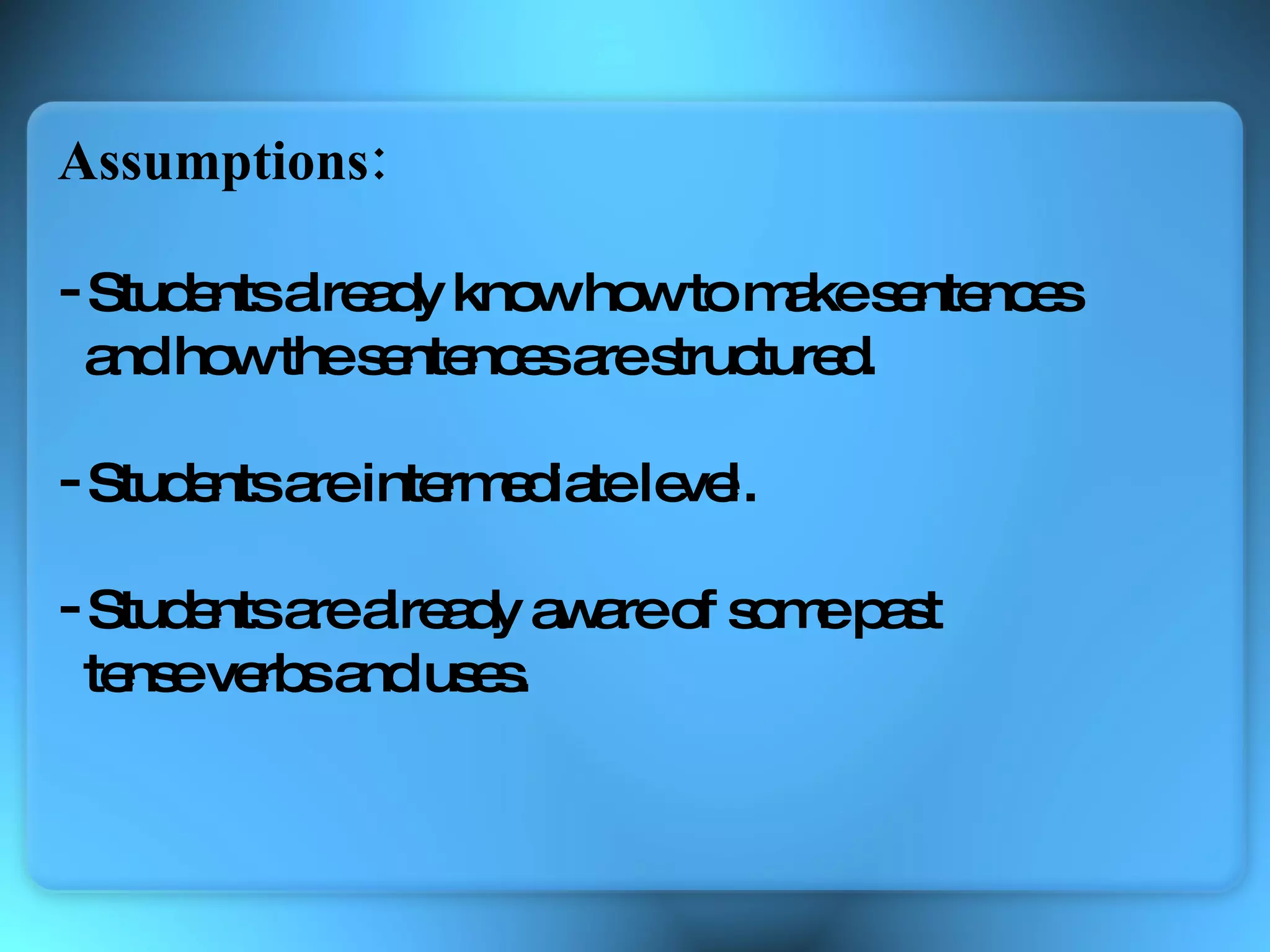 Assumptions: Students already know how to make sentences  and how the sentences are structured. Students are intermediate level. Students are already aware of some past  tense verbs and uses. 