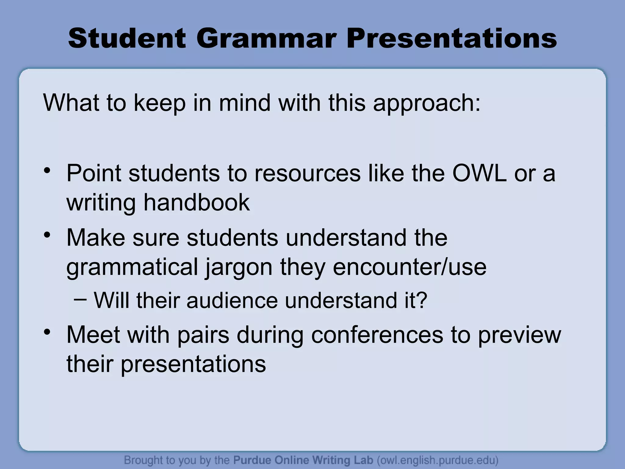 Student Grammar Presentations What to keep in mind with this approach: Point students to resources like the OWL or a writing handbook Make sure students understand the grammatical jargon they encounter/use Will their audience understand it? Meet with pairs during conferences to preview their presentations