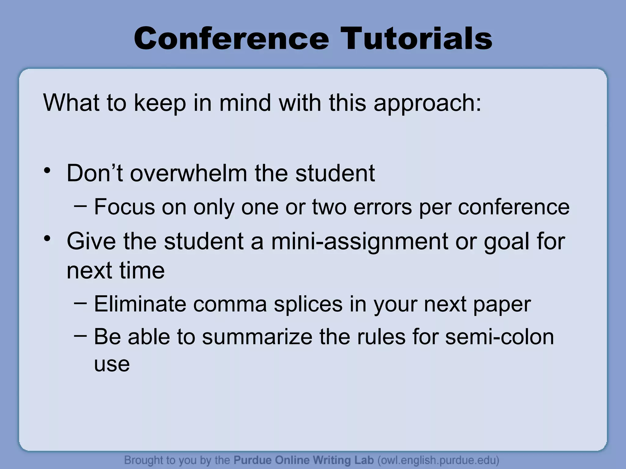 Conference Tutorials What to keep in mind with this approach: Don’t overwhelm the student Focus on only one or two errors per conference Give the student a mini-assignment or goal for next time Eliminate comma splices in your next paper Be able to summarize the rules for semi-colon use