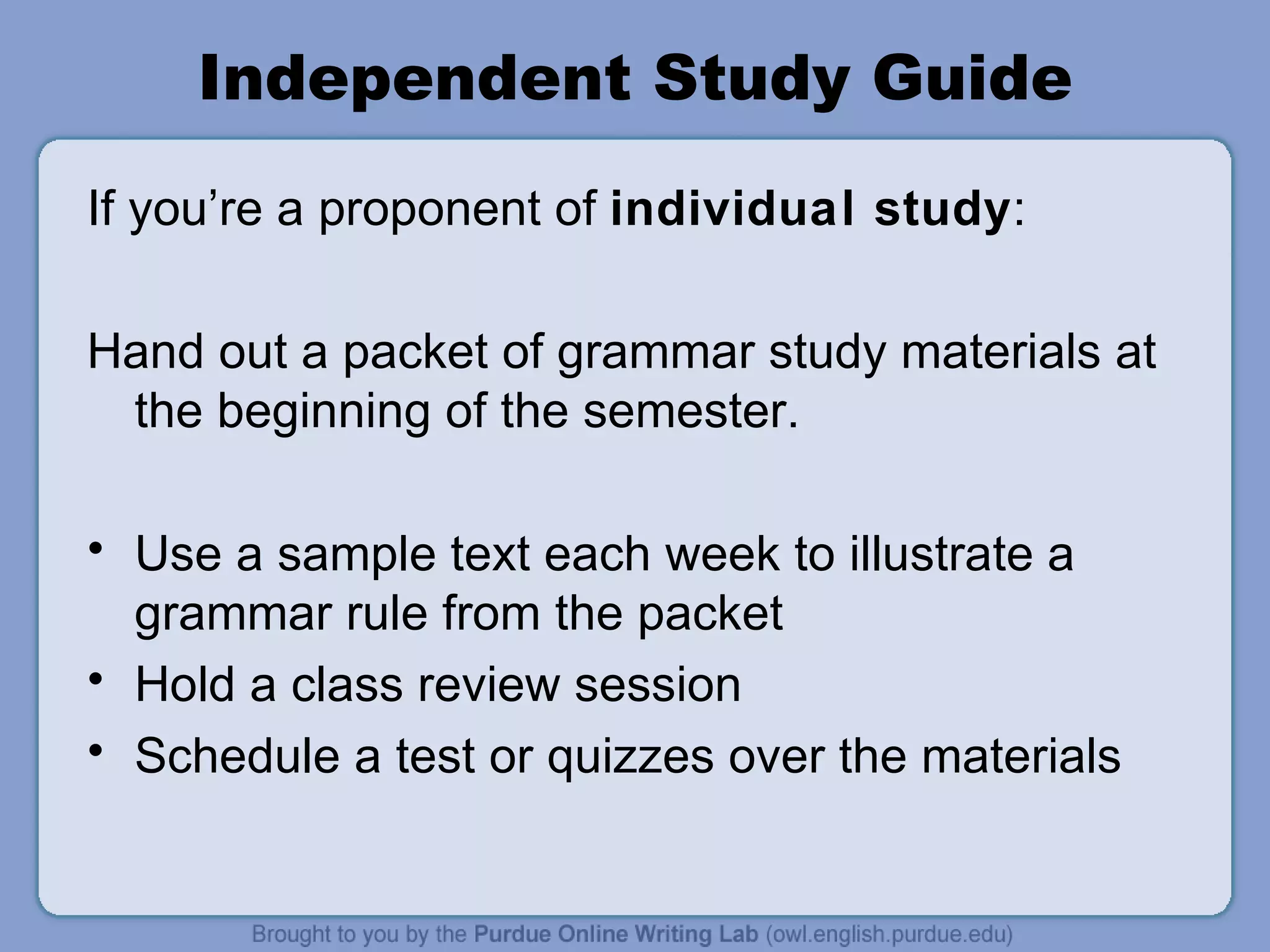 Independent Study Guide If you’re a proponent of individual study : Hand out a packet of grammar study materials at the beginning of the semester. Use a sample text each week to illustrate a grammar rule from the packet Hold a class review session Schedule a test or quizzes over the materials