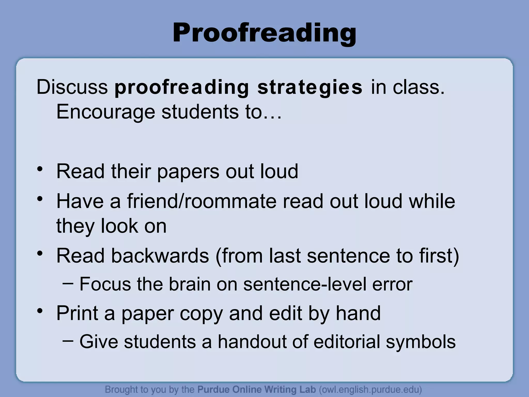 Proofreading Discuss proofreading strategies in class. Encourage students to… Read their papers out loud Have a friend/roommate read out loud while they look on Read backwards (from last sentence to first) Focus the brain on sentence-level error Print a paper copy and edit by hand Give students a handout of editorial symbols